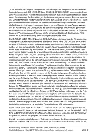 „NSU“, dessen Ursprünge in Thüringen und dem Versagen der hiesigen Sicherheitsbehörden liegen, bekennen sich DIE LINKE, SPD und BÜNDNIS 90/DIE GRÜNEN eingedenk der Opfer jener rassistischen und rechtsterroristischen Gewalttaten zu der hieraus erwachsenden besonderen Verantwortung. Die Empfehlungen des Untersuchungsausschusses „Rechtsterrorismus und Behördenhandeln“ werden wir aufgreifen und zum Maßstab unserer Reformen der Thüringer Sicherheitsarchitektur erheben. So werden wir eine Verfassungsschutzreform umsetzen, die Schluss macht mit einem intransparenten und unzuverlässigen V-Leute-System. Wir werden die Aufarbeitung und Untersuchung der damaligen Vorgänge fortführen und gemeinsam einen neuen NSU-Untersuchungsausschuss im Landtag einsetzen. Neonazistische Organisationen und Vereine werden in Thüringen künftig konsequent bekämpft. Die Opfer des NSU werden wir durch die Einrichtung eines Thüringer Gedenkortes ehren. 
Für BUNDNIS 90/DIE GRUNEN und die SPD als Parteien, die in und aus der Bürgerrechtsbewegung der DDR hervorgegangen sind, ebenso wie für die Partei DIE LINKE ist die Aufarbeitung der SED-Diktatur in all ihren Facetten weder überflüssig noch rückwärtsgewandt. Dabei geht es um eine demokratische Kultur von morgen. Für eine Aufarbeitung in die Gesellschaft hinein ist es von Bedeutung festzuhalten: die DDR war eine Diktatur, kein Rechtsstaat. Weil durch unfreie Wahlen bereits die strukturelle demokratische Legitimation staatlichen Handelns fehlte, weil jedes Recht und jede Gerechtigkeit in der DDR ein Ende haben konnte, wenn einer der kleinen oder großen Mächtigen es so wollte, weil jedes Recht und jede Gerechtigkeit für diejenigen verloren waren, die sich nicht systemkonform verhielten, war die DDR in der Konsequenz ein Unrechtsstaat. Daraus erwächst besondere Verantwortung. Wir vereinbaren deshalb engagierte, auf lange Sicht angelegte Projekte der politischen Bildung, in denen die Vergangenheit der DDR vielfältig und beispielhaft für die gesamte Bundesrepublik aufgearbeitet werden. Dabei geht es um eine politische Bildung insbesondere mit dem Ziel der Bildung zur Demokratie. Das ist nicht gleichbedeutend mit der Herabwürdigung von Biografien, allerdings hat sich jedes Leben in der DDR eben dort abgespielt und nicht im luftleeren Raum. Wir müssen die enge Sichtweise, hier Täter – immer gleichbedeutend mit einer Zusammen- oder Mitarbeit im Ministerium für Staatssicherheit – und dort Opfer, die nur Opfer sind, wenn sie z.B. inhaftiert waren, erweitern. Vielmehr geht es um eine konsequente und schonungslose Aufarbeitung der Alltagsdiktatur. Nur so kann Aufarbeitung im gesellschaftlichen Rahmen gelingen, nur so lässt sich für heute daraus lernen. Nicht nur die heute gut dokumentierte Einflussnahme der Staatssicherheit, die „Schild und Schwert der SED“ war, auf den Lebensweg und die Freiheit eines einzelnen Menschen, sondern die unerträgliche Einflussname in alle Bereiche des Lebens in der DDR durch den von der SED geführten Staat, wollen wir aufarbeiten. Die ostdeutsche Friedensbewegung, Umwelt- und Bürgerbewegungen, kirchliche Gruppierungen sowie die 1989 wieder gegründete, zuvor von der SED unterdrückte und verfolgte Sozialdemokratie haben entscheidend zur friedlichen Revolution in der DDR beigetragen. 
Wenn nun 25 Jahre nach der friedlichen Revolution, im 70. Jahr der Befreiung vom Nationalsozialismus und 95 Jahre nach Gründung der Weimarer Republik die drei Parteien DIE LINKE, SPD und BUNDNIS 90/DIE GRUNEN eine Koalition eingehen, so sind sie sich der Verantwortung bewusst, die aus der jüngeren deutschen Geschichte erwächst. 
Die NS-Herrschaft hat tiefe Spuren in Thüringen hinterlassen. Die Shoa mit sechs Millionen ermordeten Jüdinnen und Juden, der Völkermord an hunderttausenden Sinti und Roma, die TöKoalitionsvertrag 
zwischen den Parteien DIE LINKE, SPD,BÜNDNIS 90/DIE GRÜNEN 
Inhaltliche Endfassung – Stand: 20.11.14 (Korrekturen können für die Druckfassung noch erfolgen) Seite 2 
 