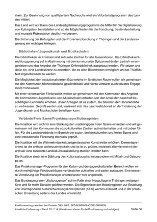 ckeln. Zur Gewinnung von qualifiziertem Nachwuchs wird ein Volontariatsprogramm des Landes initiiert. 
Das Land wird auf Basis des Landesdigitalisierungsprogramms die Mittel für die Digitalisierung von Kulturgütern bereitstellen und so die Möglichkeiten für die Forschung, Bestandserhaltung und museale Präsentation deutlich verbessern. 
Die Sicherung der Kulturgüter und die Provenienzforschung in Thüringen sind der Landesregierung ein wichtiges Anliegen. 
Bibliotheken/ Jugendkunst- und Musikschulen 
Die Bibliotheken im Freistaat sind kulturelle Zentren für alle Generationen. Die Bibliotheksentwicklungsplanung soll in Abstimmung mit den kommunalen Spitzenverbänden zeitnah vorangetrieben und das Angebot der Thüringer Onlinebibliothek ausgebaut werden. Wir setzen uns dafür ein, eine Landeslizenz zu erwerben, die es allen Bibliotheken ermöglicht an das ThürBibNet angeschlossen zu werden. 
Die Möglichkeit der institutionalisierten Bücherleihe im ländlichen Raum wollen wir gemeinsam mit den Kommunen flächendeckend gewährleisten und hierzu verstärkt auch privates Engagement mobilisieren. 
Mit einer verbesserten Förderpolitik wollen wir gemeinsam mit den Kommunen das Angebot der kommunalen Jugendkunst- und Musikschulen erhalten und den Anteil der dauerhaft beschäftigten Lehrkräfte erhöhen. Unser Anliegen ist es zudem, die Situation der Honorarkräfte zu verbessern. Geprüft werden soll, inwieweit sich das Land institutionell an der Förderung der Jugendkunst- und Musikschulen beteiligen kann. 
Verbände/Freie Szene/Projektmanager/Kulturagenten 
Die Koalition wird sich für eine Stärkung der unabhängigen freien Szene einsetzen und will gemeinsam mit den Kommunen die sozio-kulturellen Zentren aufrechterhalten und mit Leben füllen. Für die Landesverbände im Bereich der sozio-, breitenkulturellen und freien Szene wird eine institutionelle Förderung ebenfalls geprüft. 
Die Koalition will die Wahrnehmbarkeit zeitgenössischer Kunst weiter erhöhen. Dementsprechend ist die artthuer weiterzuentwickeln und es ist zu prüfen, inwieweit alternierend mit der artthuer eine kuratierte Landeskunstausstellung etabliert werden kann. 
Die Koalition strebt eine Stärkung des Kulturaustauschs insbesondere mit Mittel- und Osteuropa an. 
Das Projektmanager-Programm für den Kultur- und den jugendkulturellen Bereich wollen wir durch mehrjährige Förderzeiträume verlässlicher aufstellen und weiter ausbauen. Eine bessere Vernetzung der Projektmanager untereinander wird angestrebt. 
Das Bundesprogramm „Kulturagenten“ soll im Falle einer Neuauflage in Thüringen weitergeführt und für mehr Schulen geöffnet werden. Die Ergebnisse der Modellregionen zur Erstellung von überregionalen Kulturentwicklungskonzeptionen (KEK) werden evaluiert und in der praktischen Umsetzung seitens des Landes unterstützt. 
Koalitionsvertrag zwischen den Parteien DIE LINKE, SPD,BÜNDNIS 90/DIE GRÜNEN 
Inhaltliche Endfassung – Stand: 20.11.14 (Korrekturen können für die Druckfassung noch erfolgen) Seite 56 
 