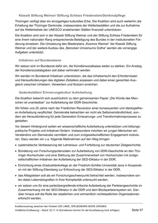 Klassik Stiftung Weimar/ Stiftung Schloss Friedenstein/Denkmalpflege 
Thüringen verfügt über ein einzigartiges kulturelles Erbe. Die Koalition wird auch weiterhin die Erhaltung der Thüringer Denkmale, insbesondere der Welterbestätten und die zur Aufnahme auf die Welterbeliste der UNESCO anstehenden Stätten finanziell unterstützen. 
Die Koalition wird sich in der Klassik Stiftung Weimar und der Stiftung Schloss Friedenstein für eine ihrem nationalen Rang entsprechende Beteiligung des Bundes in der institutionellen Förderung einsetzen. Die Umsetzung des Masterplans „Kosmos Weimar“ der Klassik Stiftung Weimar und der weitere Ausbau des „Barocken Universums Gotha“ werden als vorrangige Aufgaben unterstützt. 
Initiativen auf Bundesebene 
Wir setzen sich im Bundesrat dafür ein, die Künstlersozialkasse weiter zu stärken. Ein Anstieg der Künstlersozialabgaben soll dabei verhindert werden. 
Wir werden im Bundesrat Initiativen unterstützen, die das Urheberrecht den Erfordernissen und Herausforderungen des digitalen Zeitalters anpassen und dabei einen gerechten Ausgleich zwischen Urhebern, Verwertern und Nutzern erreichen. 
Gedenkstätten/ Erinnerungskultur/ Aufarbeitung 
Die Koalition bekennt sich ausdrücklich zu dem gemeinsamen Papier „Die Würde des Menschen ist unantastbar“ zur Aufarbeitung der DDR-Geschichte. 
Wir fühlen uns 25 Jahre nach der Friedlichen Revolution einer konsequenten und ideologiefreien Aufarbeitung verpflichtet. Demokratie betrachten wir nicht als Selbstverständlichkeit, sondern als Herausforderung für jede Generation Erneuerungs- und Transformationsprozesse zu gestalten. 
Vor diesem Hintergrund wollen wir wissenschaftliche Aufarbeitung unterstützen und bildungspolitische Projekte und Initiativen fördern. Insbesondere möchten wir jungen Menschen ein Verständnis von Demokratie vermitteln und zum zivilgesellschaftlichen Engagement motivieren. Dazu werden wir u.a. folgende Maßnahmen auf den Weg bringen: 
systematische Verbesserung der Lehreraus- und Fortbildung zur deutschen Zeitgeschichte, 
Bündelung von Forschungspotenzialen zur Aufarbeitung von DDR-Geschichte an den Thüringer Hochschulen und eine Stärkung der Zusammenarbeit von Hochschulen mit zivilgesellschaftlichen Initiativen der Aufarbeitung der SED-Diktatur in der DDR, 
Einrichtung eines Graduiertenkollegs an der Friedrich-Schiller-Universität Jena in Kooperation mit der Stiftung Ettersberg zur Erforschung der SED-Diktatur in der DDR, 
das Alltagsleben soll als ein Forschungsschwerpunkt betrachtet werden, insbesondere sollen dabei Lebensbiografien in ihrer Komplexität untersucht werden, 
wir setzen uns für eine parteiübergreifende kritische Aufarbeitung der Parteiengeschichte im Zusammenhang mit der SED-Diktatur in der DDR und dem Blockparteiensystem ein. Darüber hinaus soll die Rolle der staatlichen und vermeintlich nichtstaatlichen Organisationen erforscht werden, 
Koalitionsvertrag zwischen den Parteien DIE LINKE, SPD,BÜNDNIS 90/DIE GRÜNEN 
Inhaltliche Endfassung – Stand: 20.11.14 (Korrekturen können für die Druckfassung noch erfolgen) Seite 57 
 