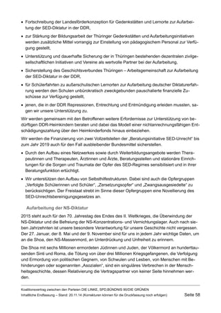 Fortschreibung der Landesförderkonzeption für Gedenkstätten und Lernorte zur Aufarbeitung der SED-Diktatur in der DDR, 
zur Stärkung der Bildungsarbeit der Thüringer Gedenkstätten und Aufarbeitungsinitiativen werden zusätzliche Mittel vorrangig zur Einstellung von pädagogischem Personal zur Verfügung gestellt, 
Unterstützung und dauerhafte Sicherung der in Thüringen bestehenden dezentralen zivilgesellschaftlichen Initiativen und Vereine als wertvolle Partner bei der Aufarbeitung, 
Sicherstellung des Geschichtsverbundes Thüringen – Arbeitsgemeinschaft zur Aufarbeitung der SED-Diktatur in der DDR, 
für Schülerfahrten zu außerschulischen Lernorten zur Aufarbeitung deutscher Diktaturerfahrung werden den Schulen unbürokratisch zweckgebunden pauschalierte finanzielle Zuschüsse zur Verfügung gestellt, 
jenen, die in der DDR Repressionen, Entrechtung und Entmündigung erleiden mussten, sagen wir unsere Unterstützung zu. 
Wir werden gemeinsam mit den Betroffenen weitere Erfordernisse zur Unterstützung von bedürftigen DDR-Heimkindern beraten und dabei das Modell einer nichtanrechnungsfähigen Entschädigungszahlung über den Heimkinderfonds hinaus einbeziehen. 
Wir werden die Finanzierung von zwei Vollzeitstellen der „Beratungsinitiative SED-Unrecht“ bis zum Jahr 2019 auch für den Fall ausbleibender Bundesmittel sicherstellen. 
Durch den Aufbau eines Netzwerkes sowie durch Weiterbildungsangebote werden Therapeutinnen und Therapeuten, Ärztinnen und Ärzte, Beratungsstellen und stationäre Einrichtungen für die Sorgen und Traumata der Opfer des SED-Regimes sensibilisiert und in ihrer Beratungsfunktion ertüchtigt. 
Wir unterstützen den Aufbau von Selbsthilfestrukturen. Dabei sind auch die Opfergruppen „Verfolgte Schülerinnen und Schüler“, „Zersetzungsopfer“ und „Zwangsausgesiedelte“ zu berücksichtigen. Der Freistaat strebt im Sinne dieser Opfergruppen eine Novellierung des SED-Unrechtsbereinigungsgesetzes an. 
Aufarbeitung der NS-Diktatur 
2015 steht auch für den 70. Jahrestag des Endes des II. Weltkrieges, die Überwindung der NS-Diktatur und die Befreiung der NS-Konzentrations- und Vernichtungslager. Auch nach sieben Jahrzehnten ist unsere besondere Verantwortung für unsere Geschichte nicht vergessen. Der 27. Januar, der 8. Mai und der 9. November sind für uns in jedem Jahr wichtige Daten, um an die Shoa, den NS-Massenmord, an Unterdrückung und Unfreiheit zu erinnern. 
Die Shoa mit sechs Millionen ermordeten Jüdinnen und Juden, der Völkermord an hunderttausenden Sinti und Roma, die Tötung von über drei Millionen Kriegsgefangenen, die Verfolgung und Ermordung von politischen Gegnern, von Schwulen und Lesben, von Menschen mit Behinderungen oder sogenannten „Asozialen“, sind ein singuläres Verbrechen in der Menschheitsgeschichte, dessen Relativierung die Vertragspartner von keiner Seite hinnehmen werden. 
Koalitionsvertrag zwischen den Parteien DIE LINKE, SPD,BÜNDNIS 90/DIE GRÜNEN 
Inhaltliche Endfassung – Stand: 20.11.14 (Korrekturen können für die Druckfassung noch erfolgen) Seite 58 
 