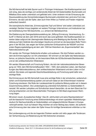 Die NS-Herrschaft hat tiefe Spuren auch in Thüringen hinterlassen. Die Koalitionspartner sind sich einig, dass die wichtige und verdienstvolle Arbeit der KZ-Gedenkstätten Buchenwald und Mittelbau-Dora weiter unterstützt und gefördert wird. Unter anderem mit der Erneuerung der Dauerausstellung des Konzentrationslagers Buchenwald unterstützt das Land eine Form des Erinnerns, die das Leid der Opfer, aber auch ihren Willen zu Freiheit und Frieden möglichst authentisch bewahrt. 
Die exemplarische Arbeit des „Erinnerungsortes Topf und Söhne“ wird weiter unterstützt und verstetigt. Darüber hinaus begleiten wir weitere Thüringer Unternehmen und Institutionen bei der Aufarbeitung ihrer NS-Geschichte, u.a. anhand der Betriebsarchive. 
Die Etablierung der Zwangsarbeiterausstellung der „Stiftung Erinnerung, Verantwortung, Zukunft“ in Weimar ab dem Jahr 2016 wird durch das Land gefördert. Die Koalitionsparteien erwarten dabei aufgrund der überregionalen Bedeutung eine Beteiligung des Bundes. Die Ausstellung auf dem Gelände des ehemaligen Gauforums erinnert an die besondere Rolle Thüringens in der NS-Zeit, das wegen der frühen politischen Einflussnahme der NSDAP und ihrer ersten Regierungsbeteiligung ab dem Jahr 1930 bei Historikern als „Experimentierfeld“ des Nationalsozialismus gilt. 
Wir werden die Thüringer Gedenkorte erhalten und ausbauen. Die drei Parteien werden zudem die Erinnerungskultur vor Ort unterstützen. Wir erinnern an die Opfer des Nationalsozialismus, an jüdische Geschichte, an die besondere Rolle der KZ-Buchenwald-Überlebenden und an den antifaschistischen Widerstand. 
Wir werden Wissenschaft und Forschung fördern, die sich der nationalsozialistischen Bewegung vor 1933, dem NS-Herrschaftssystem 1933 – 1945, dem jüdischen Leben, den Nachwirkungen des Nationalsozialismus, dem antifaschistischen Widerstand und dem Leben im Exil widmet. Die lokale und regionale Geschichtsaufarbeitung und Forschung spielt dafür eine wichtige Rolle. 
Die Erinnerung an die NS-Herrschaft muss eine wichtige Rolle in der schulischen, außerschulischen und Erwachsenenbildung spielen und soll sich dabei an den Erkenntnissen moderner Forschung orientieren. Die Rolle der Landeszentrale für politische Bildung wollen wir in diesem Zusammenhang stärken. Die Landesregierung unterstützt Schulfahrten zu Gedenkstätten finanziell. Wir werden Lehrpläne und Schulbücher darauf überprüfen, ob sie dem Stand der Forschung entsprechen und den Besonderheiten Thüringens im NS-Staat angemessen Rechnung tragen. 
Mit einem neuen „Europäisches Kolleg“: Das 20. Jahrhundert und seine Repräsentationen“ soll die klassische Forschung eines Doktorandenkollegs mit einem speziellen Weiterbildungsstudium für Nachwuchskräfte an Gedenkstätten und zeitgeschichtlichen Museen in Europa verknüpft werden. Auch auf diesem Weg möchten wir einen Beitrag dazu leisten, die authentische Erinnerung über das Leben der Opfer hinaus für künftige Generationen erfahrbar zu halten. 
Die Landesregierung und die sie tragenden Parteien werden sich aktiv gegen alle Tendenzen der Verharmlosung und Relativierung der NS-Verbrechen einsetzen. 
Koalitionsvertrag zwischen den Parteien DIE LINKE, SPD,BÜNDNIS 90/DIE GRÜNEN 
Inhaltliche Endfassung – Stand: 20.11.14 (Korrekturen können für die Druckfassung noch erfolgen) Seite 59 
 