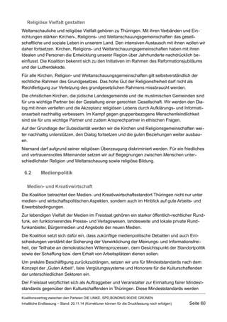 Religiöse Vielfalt gestalten 
Weltanschauliche und religiöse Vielfalt gehören zu Thüringen. Mit ihren Verbänden und Einrichtungen stärken Kirchen-, Religions- und Weltanschauungsgemeinschaften das gesellschaftliche und soziale Leben in unserem Land. Den intensiven Austausch mit ihnen wollen wir daher fortsetzen. Kirchen, Religions- und Weltanschauungsgemeinschaften haben mit ihren Idealen und Personen die Entwicklung unserer Region über Jahrhunderte nachdrücklich beeinflusst. Die Koalition bekennt sich zu den Initiativen im Rahmen des Reformationsjubiläums und der Lutherdekade. 
Für alle Kirchen, Religion- und Weltanschauungsgemeinschaften gilt selbstverständlich der rechtliche Rahmen des Grundgesetzes. Das hohe Gut der Religionsfreiheit darf nicht als Rechtfertigung zur Verletzung des grundgesetzlichen Rahmens missbraucht werden. 
Die christlichen Kirchen, die jüdische Landesgemeinde und die muslimischen Gemeinden sind für uns wichtige Partner bei der Gestaltung einer gerechten Gesellschaft. Wir werden den Dialog mit ihnen vertiefen und die Akzeptanz religiösen Lebens durch Aufklärungs- und Informationsarbeit nachhaltig verbessern. Im Kampf gegen gruppenbezogene Menschenfeindlichkeit sind sie für uns wichtige Partner und zudem Ansprechpartner in ethischen Fragen. 
Auf der Grundlage der Subsidiarität werden wir die Kirchen und Religionsgemeinschaften weiter nachhaltig unterstützen, den Dialog fortsetzen und die guten Beziehungen weiter ausbauen. 
Niemand darf aufgrund seiner religiösen Überzeugung diskriminiert werden. Für ein friedliches und vertrauensvolles Miteinander setzen wir auf Begegnungen zwischen Menschen unterschiedlichster Religion und Weltanschauung sowie religiöse Bildung. 
6.2Medienpolitik 
Medien- und Kreativwirtschaft 
Die Koalition betrachtet den Medien- und Kreativwirtschaftsstandort Thüringen nicht nur unter medien- und wirtschaftspolitischen Aspekten, sondern auch im Hinblick auf gute Arbeits- und Erwerbsbedingungen. 
Zur lebendigen Vielfalt der Medien im Freistaat gehören ein starker öffentlich-rechtlicher Rundfunk, ein funktionierendes Presse- und Verlagswesen, landesweite und lokale private Rundfunkanbieter, Bürgermedien und Angebote der neuen Medien. 
Die Koalition setzt sich dafür ein, dass zukünftige medienpolitische Debatten und auch Entscheidungen verstärkt der Sicherung der Verwirklichung der Meinungs- und Informationsfreiheit, der Teilhabe an demokratischen Willensprozessen, dem Gesichtspunkt der Standortpolitik sowie der Schaffung bzw. dem Erhalt von Arbeitsplätzen dienen sollen. 
Um prekäre Beschäftigung zurückzudrängen, setzen wir uns für Mindeststandards nach dem Konzept der „Guten Arbeit“, faire Vergütungssysteme und Honorare für die Kulturschaffenden der unterschiedlichen Sektoren ein. 
Der Freistaat verpflichtet sich als Auftraggeber und Veranstalter zur Einhaltung fairer Mindeststandards gegenüber den Kulturschaffenden in Thüringen. Diese Mindeststandards werden 
Koalitionsvertrag zwischen den Parteien DIE LINKE, SPD,BÜNDNIS 90/DIE GRÜNEN 
Inhaltliche Endfassung – Stand: 20.11.14 (Korrekturen können für die Druckfassung noch erfolgen) Seite 60 
 