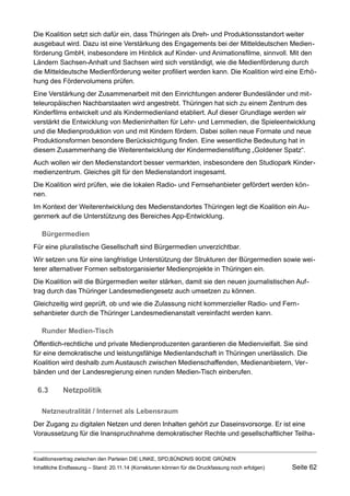 Die Koalition setzt sich dafür ein, dass Thüringen als Dreh- und Produktionsstandort weiter ausgebaut wird. Dazu ist eine Verstärkung des Engagements bei der Mitteldeutschen Medienförderung GmbH, insbesondere im Hinblick auf Kinder- und Animationsfilme, sinnvoll. Mit den Ländern Sachsen-Anhalt und Sachsen wird sich verständigt, wie die Medienförderung durch die Mitteldeutsche Medienförderung weiter profiliert werden kann. Die Koalition wird eine Erhöhung des Fördervolumens prüfen. 
Eine Verstärkung der Zusammenarbeit mit den Einrichtungen anderer Bundesländer und mitteleuropäischen Nachbarstaaten wird angestrebt. Thüringen hat sich zu einem Zentrum des Kinderfilms entwickelt und als Kindermedienland etabliert. Auf dieser Grundlage werden wir verstärkt die Entwicklung von Medieninhalten für Lehr- und Lernmedien, die Spieleentwicklung und die Medienproduktion von und mit Kindern fördern. Dabei sollen neue Formate und neue Produktionsformen besondere Berücksichtigung finden. Eine wesentliche Bedeutung hat in diesem Zusammenhang die Weiterentwicklung der Kindermedienstiftung „Goldener Spatz“. 
Auch wollen wir den Medienstandort besser vermarkten, insbesondere den Studiopark Kindermedienzentrum. Gleiches gilt für den Medienstandort insgesamt. 
Die Koalition wird prüfen, wie die lokalen Radio- und Fernsehanbieter gefördert werden können. 
Im Kontext der Weiterentwicklung des Medienstandortes Thüringen legt die Koalition ein Augenmerk auf die Unterstützung des Bereiches App-Entwicklung. 
Bürgermedien 
Für eine pluralistische Gesellschaft sind Bürgermedien unverzichtbar. 
Wir setzen uns für eine langfristige Unterstützung der Strukturen der Bürgermedien sowie weiterer alternativer Formen selbstorganisierter Medienprojekte in Thüringen ein. 
Die Koalition will die Bürgermedien weiter stärken, damit sie den neuen journalistischen Auftrag durch das Thüringer Landesmediengesetz auch umsetzen zu können. 
Gleichzeitig wird geprüft, ob und wie die Zulassung nicht kommerzieller Radio- und Fernsehanbieter durch die Thüringer Landesmedienanstalt vereinfacht werden kann. 
Runder Medien-Tisch 
Öffentlich-rechtliche und private Medienproduzenten garantieren die Medienvielfalt. Sie sind für eine demokratische und leistungsfähige Medienlandschaft in Thüringen unerlässlich. Die Koalition wird deshalb zum Austausch zwischen Medienschaffenden, Medienanbietern, Verbänden und der Landesregierung einen runden Medien-Tisch einberufen. 
6.3Netzpolitik 
Netzneutralität / Internet als Lebensraum 
Der Zugang zu digitalen Netzen und deren Inhalten gehört zur Daseinsvorsorge. Er ist eine Voraussetzung für die Inanspruchnahme demokratischer Rechte und gesellschaftlicher TeilhaKoalitionsvertrag 
zwischen den Parteien DIE LINKE, SPD,BÜNDNIS 90/DIE GRÜNEN 
Inhaltliche Endfassung – Stand: 20.11.14 (Korrekturen können für die Druckfassung noch erfolgen) Seite 62 
 