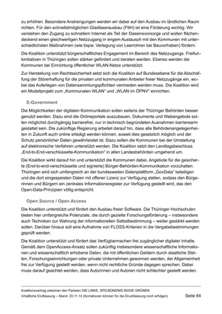 zu erhöhen. Besondere Anstrengungen werden wir dabei auf den Ausbau im ländlichen Raum richten. Für den schnellstmöglichen Glasfaserausbau (FttH) ist eine Förderung wichtig. Wir verstehen den Zugang zu schnellem Internet als Teil der Daseinsvorsorge und wollen flächendeckend einen gleichwertigen Netzzugang in engem Austausch mit den Kommunen mit unterschiedlichsten Maßnahmen (wie bspw. Verlegung von Leerrohren bei Bauvorhaben) fördern. 
Die Koalition unterstützt bürgerschaftliches Engagement im Bereich des Netzzugangs. Freifunkinitiativen in Thüringen sollen stärker gefördert und beraten werden. Ebenso werden die Kommunen bei Einrichtung öffentlicher WLAN-Netze unterstützt. 
Zur Herstellung von Rechtssicherheit setzt sich die Koalition auf Bundesebene für die Abschaffung der Störerhaftung für die privaten und kommunalen Anbieter freier Netzzugänge ein, wobei das Auferlegen von Datensammlungspflichten vermieden werden muss. Die Koalition wird ein Modellprojekt zum „Kommunalen WLAN“ und „WLAN im ÖPNV“ einrichten. 
E-Government 
Die Möglichkeiten der digitalen Kommunikation sollen seitens der Thüringer Behörden besser genutzt werden. Dazu sind die Onlineportale auszubauen, Dokumente und Webangebote sollen möglichst durchgängig barrierefrei, nur in technisch begründeten Ausnahmen barrierearm gestaltet sein. Die zukünftige Regierung arbeitet darauf hin, dass alle Behördenangelegenheiten in Zukunft auch online erledigt werden können, soweit dies gesetzlich möglich und der Schutz persönlicher Daten gewährleistet ist. Dazu sollen die Kommunen bei der Umstellung auf elektronische Verfahren unterstützt werden. Die Koalition setzt den Landtagsbeschluss „End-to-End-verschlüsselte-Kommunikation“ in allen Landesbehörden umgehend um. 
Die Koalition wirkt darauf hin und unterstützt die Kommunen dabei, Angebote für die gesicherte (End-to-end-verschlüsselte und signierte) Bürger-Behörden-Kommunikation vorzuhalten. Thüringen wird sich umfangreich an der bundesweiten Datenplattform „GovData“ beteiligen und die dort eingespeisten Daten mit offener Lizenz zur Verfügung stellen, sodass den Bürgerinnen und Bürgern ein zentrales Informationsregister zur Verfügung gestellt wird, das den Open-Data-Prinzipien völlig entspricht. 
Open Source / Open Access 
Die Koalition unterstützt und fördert den Ausbau freier Software. Die Thüringer Hochschulen bieten hier umfangreiche Potenziale, die durch gezielte Forschungsförderung – insbesondere auch Techniken zur Wahrung der informationellen Selbstbestimmung – weiter gestärkt werden sollen. Darüber hinaus soll eine Aufnahme von FLOSS-Kriterien in die Vergabebestimmungen geprüft werden. 
Die Koalition unterstützt und fördert das Verfügbarmachen frei zugänglicher digitaler Inhalte. Gemäß dem OpenAccess-Ansatz sollen zukünftig insbesondere wissenschaftliche Informationen und wissenschaftlich erhobene Daten, die mit öffentlichen Geldern durch staatliche Stellen, Forschungseinrichtungen oder private Unternehmen gewonnen werden, der Allgemeinheit frei zur Verfügung gestellt werden, wenn nicht rechtliche Gründe dagegen sprechen. Dabei muss darauf geachtet werden, dass Autorinnen und Autoren nicht schlechter gestellt werden. 
Koalitionsvertrag zwischen den Parteien DIE LINKE, SPD,BÜNDNIS 90/DIE GRÜNEN 
Inhaltliche Endfassung – Stand: 20.11.14 (Korrekturen können für die Druckfassung noch erfolgen) Seite 64 
 