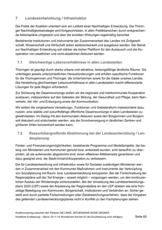 7Landesentwicklung / Infrastruktur 
Die Politik der Koalition orientiert sich am Leitbild einer Nachhaltigen Entwicklung. Die Thüringer Nachhaltigkeitsstrategie wird fortgeschrieben, in allen Politikbereichen durch entsprechende Aktionspläne umgesetzt und über die erzielten Wirkungen regelmäßig berichtet. 
Bestehende Institutionen und Instrumente der Zusammenarbeit des Landes mit Zivilgesellschaft, Wissenschaft und Wirtschaft sollen weiterentwickelt und ausgebaut werden. Der Beirat zur Nachhaltigen Entwicklung soll stärker als bisher Plattform für den Austausch und die Kooperation von staatlichen und nicht-staatlichen Akteuren werden. 
7.1Gleichwertige Lebensverhältnisse in allen Landesteilen 
Thüringen ist geprägt durch starke urbane und attraktive, leistungsfähige ländliche Räume. Sie unterliegen jeweils unterschiedlichen Herausforderungen und erfüllen spezifische Funktionen für die Thüringerinnen und Thüringer, die Unternehmen sowie für die Gäste unseres Landes. Die Herstellung gleichwertiger Lebensverhältnisse in allen Landesteilen macht differenzierte Lösungen für jede Region erforderlich. 
Zur Sicherung der Daseinsvorsorge wollen wir die regionale und interkommunale Kooperation ausbauen, insbesondere auf den Gebieten der Bildung, der Gesundheit und Pflege, beim Nahverkehr, der Ver- und Entsorgung sowie der Kommunikation. 
Wir wollen die vorgesehene Verwaltungs-, Funktional- und Gebietsreform insbesondere dazu nutzen, eine stabile und zukunftsfähige öffentliche Daseinsvorsorge in allen Landesteilen zu gewährleisten. Im Dialog mit den kommunalen Akteuren sowie den Bürgerinnen und Bürgern soll diskutiert und entschieden werden, wie die Grundversorgung in ländlichen Zentren und größeren Orten konzentriert werden kann. 
7.2Ressortübergreifende Abstimmung bei der Landesentwicklung / Landesplanung 
Förder- und Finanzierungsmöglichkeiten, bestehende Programme und Modellprojekte, die bislang von Ministerien und Kommunen genutzt bzw. entwickelt wurden, sind daraufhin zu überprüfen, ob sie aufeinander abgestimmt sind, einen effektiven Mitteleinsatz garantieren und dazu geeignet sind, die Stadt-Umland-Kooperation zu verbessern. 
Die für Landesentwicklung und Infrastruktur sowie für Soziales zuständigen Ministerien werden in Zusammenarbeit mit den Kommunen Maßnahmen und Instrumente der Verknüpfung von Sozialplanung mit Raum- bzw. Landesentwicklung konzipieren. Bei der Fortschreibung der Regionalpläne soll der Teil Energie – soweit möglich – vorgezogen werden, um den kontinuierlichen Ausbau der Windenergie sicherzustellen. Bei der Umsetzung des Landesentwicklungsplans 2025 (LEP) sowie der Anpassung der Regionalpläne an den LEP streben wie eine frühzeitige Beteiligung von Kommunen, Bürgerschaft, Institutionen und Verbänden an. Sicher gestellt wird durch partielle Fortschreibungen oder Zielabweichungsverfahren, dass die Vorgaben des geltenden Landesentwicklungsplanes nicht in Konflikt zu den Fachplanungen stehen. 
Koalitionsvertrag zwischen den Parteien DIE LINKE, SPD,BÜNDNIS 90/DIE GRÜNEN 
Inhaltliche Endfassung – Stand: 20.11.14 (Korrekturen können für die Druckfassung noch erfolgen) Seite 65 
 