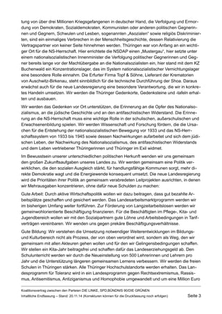 tung von über drei Millionen Kriegsgefangenen in deutscher Hand, die Verfolgung und Ermordung von Demokraten, Sozialdemokraten, Kommunisten oder anderen politischen Gegnerinnen und Gegnern, Schwulen und Lesben, sogenannten „Asozialen“ sowie religiös Diskriminierten, sind ein einmaliges Verbrechen in der Menschheitsgeschichte, dessen Relativierung die Vertragspartner von keiner Seite hinnehmen werden. Thüringen war von Anfang an ein wichtiger Ort für die NS-Herrschaft. Hier errichtete die NSDAP einen „Mustergau“, hier setzte unter einem nationalsozialistischen Innenminister die Verfolgung politischer Gegnerinnen und Gegner bereits lange vor der Machtübergabe an die Nationalsozialisten ein, hier stand mit dem KZ Buchenwald ein Konzentrationslager, das im System nationalsozialistischer Vernichtungslager eine besondere Rolle einnahm. Die Erfurter Firma Topf & Söhne, Lieferant der Krematorien von Auschwitz-Birkenau, steht sinnbildlich für die technische Durchführung der Shoa. Daraus erwächst auch für die neue Landesregierung eine besondere Verantwortung, die wir in konkretes Handeln umsetzen. Wir werden die Thüringer Gedenkorte, Gedenksteine und -tafeln erhalten und ausbauen. 
Wir werden das Gedenken vor Ort unterstützen, die Erinnerung an die Opfer des Nationalsozialismus, an die jüdische Geschichte und an den antifaschistischen Widerstand. Die Erinnerung an die NS-Herrschaft muss eine wichtige Rolle in der schulischen, außerschulischen und Erwachsenenbildung spielen. Wir werden Wissenschaft und Forschung fördern, die die Ursachen für die Entstehung der nationalsozialistischen Bewegung vor 1933 und das NS-Herrschaftssystem von 1933 bis 1945 sowie dessen Nachwirkungen aufarbeitet und sich dem jüdischen Leben, der Nachwirkung des Nationalsozialismus, des antifaschistischen Widerstands und dem Leben vertriebener Thüringerinnen und Thüringer im Exil widmet. 
Im Bewusstsein unserer unterschiedlichen politischen Herkunft wenden wir uns gemeinsam den großen Zukunftsaufgaben unseres Landes zu. Wir werden gemeinsam eine Politik verwirklichen, die den sozialen Ausgleich stärkt, für handlungsfähige Kommunen sorgt, mehr direkte Demokratie wagt und die Energiewende konsequent umsetzt. Die neue Landesregierung wird die Prioritäten ihrer Politik an gemeinsam verabredeten Leitprojekten ausrichten, in denen wir Mehrausgaben konzentrieren, ohne dafür neue Schulden zu machen: 
Gute Arbeit: Durch aktive Wirtschaftspolitik wollen wir dazu beitragen, dass gut bezahlte Arbeitsplätze geschaffen und gesichert werden. Das Landesarbeitsmarktprogramm werden wir im bisherigen Umfang weiter fortführen. Zur Förderung von Langzeitarbeitslosen werden wir gemeinwohlorientierte Beschäftigung finanzieren. Für die Beschäftigten im Pflege-, Kita- und Jugendbereich wollen wir mit den Sozialpartnern gute Löhne und Arbeitsbedingungen in Tarifverträgen vereinbaren. Wir wenden uns gegen prekäre Beschäftigungsverhältnisse. 
Gute Bildung: Wir verstehen die Umsetzung notwendiger Weiterentwicklungen im Bildungs- und Kulturbereich nicht als Prozess, der von oben verordnet wird, sondern als Weg, den wir gemeinsam mit allen Akteuren gehen wollen und für den wir Gelingensbedingungen schaffen. Wir stellen ein Kita-Jahr beitragsfrei und schaffen dafür das Landeserziehungsgeld ab. Den Schulunterricht werden wir durch die Neueinstellung von 500 Lehrerinnen und Lehrern pro Jahr und die Unterstützung längeren gemeinsamen Lernens verbessern. Wir werden die freien Schulen in Thüringen stärken. Alle Thüringer Hochschulstandorte werden erhalten. Das Landesprogramm für Toleranz wird in ein Landesprogramm gegen Rechtsextremismus, Rassismus, Antisemitismus, Antiziganismus und Homophobie umgewandelt und um eine Million Euro Koalitionsvertrag zwischen den Parteien DIE LINKE, SPD,BÜNDNIS 90/DIE GRÜNEN 
Inhaltliche Endfassung – Stand: 20.11.14 (Korrekturen können für die Druckfassung noch erfolgen) Seite 3 
 