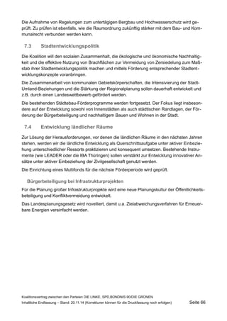 Die Aufnahme von Regelungen zum untertägigen Bergbau und Hochwasserschutz wird geprüft. Zu prüfen ist ebenfalls, wie die Raumordnung zukünftig stärker mit dem Bau- und Kommunalrecht verbunden werden kann. 
7.3Stadtentwicklungspolitik 
Die Koalition will den sozialen Zusammenhalt, die ökologische und ökonomische Nachhaltigkeit und die effektive Nutzung von Brachflächen zur Vermeidung von Zersiedelung zum Maßstab ihrer Stadtentwicklungspolitik machen und mittels Förderung entsprechender Stadtentwicklungskonzepte voranbringen. 
Die Zusammenarbeit von kommunalen Gebietskörperschaften, die Intensivierung der Stadt- Umland-Beziehungen und die Stärkung der Regionalplanung sollen dauerhaft entwickelt und z.B. durch einen Landeswettbewerb gefördert werden. 
Die bestehenden Städtebau-Förderprogramme werden fortgesetzt. Der Fokus liegt insbesondere auf der Entwicklung sowohl von Innenstädten als auch städtischen Randlagen, der Förderung der Bürgerbeteiligung und nachhaltigem Bauen und Wohnen in der Stadt. 
7.4Entwicklung ländlicher Räume 
Zur Lösung der Herausforderungen, vor denen die ländlichen Räume in den nächsten Jahren stehen, werden wir die ländliche Entwicklung als Querschnittsaufgabe unter aktiver Einbeziehung unterschiedlicher Ressorts praktizieren und konsequent umsetzen. Bestehende Instrumente (wie LEADER oder die IBA Thüringen) sollen verstärkt zur Entwicklung innovativer Ansätze unter aktiver Einbeziehung der Zivilgesellschaft genutzt werden. 
Die Einrichtung eines Multifonds für die nächste Förderperiode wird geprüft. 
Bürgerbeteiligung bei Infrastrukturprojekten 
Für die Planung großer Infrastrukturprojekte wird eine neue Planungskultur der Öffentlichkeitsbeteiligung und Konfliktvermeidung entwickelt. 
Das Landesplanungsgesetz wird novelliert, damit u.a. Zielabweichungsverfahren für Erneuerbare Energien vereinfacht werden. 
Koalitionsvertrag zwischen den Parteien DIE LINKE, SPD,BÜNDNIS 90/DIE GRÜNEN 
Inhaltliche Endfassung – Stand: 20.11.14 (Korrekturen können für die Druckfassung noch erfolgen) Seite 66 
 