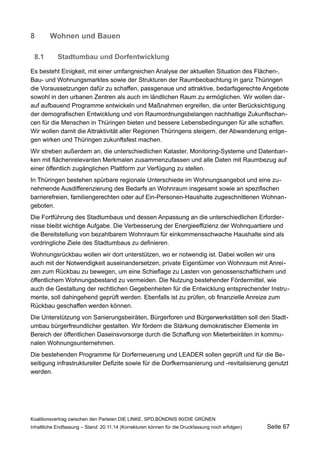 8Wohnen und Bauen 
8.1Stadtumbau und Dorfentwicklung 
Es besteht Einigkeit, mit einer umfangreichen Analyse der aktuellen Situation des Flächen-, Bau- und Wohnungsmarktes sowie der Strukturen der Raumbeobachtung in ganz Thüringen die Voraussetzungen dafür zu schaffen, passgenaue und attraktive, bedarfsgerechte Angebote sowohl in den urbanen Zentren als auch im ländlichen Raum zu ermöglichen. Wir wollen darauf aufbauend Programme entwickeln und Maßnahmen ergreifen, die unter Berücksichtigung der demografischen Entwicklung und von Raumordnungsbelangen nachhaltige Zukunftschancen für die Menschen in Thüringen bieten und bessere Lebensbedingungen für alle schaffen. Wir wollen damit die Attraktivität aller Regionen Thüringens steigern, der Abwanderung entgegen wirken und Thüringen zukunftsfest machen. 
Wir streben außerdem an, die unterschiedlichen Kataster, Monitoring-Systeme und Datenbanken mit flächenrelevanten Merkmalen zusammenzufassen und alle Daten mit Raumbezug auf einer öffentlich zugänglichen Plattform zur Verfügung zu stellen. 
In Thüringen bestehen spürbare regionale Unterschiede im Wohnungsangebot und eine zunehmende Ausdifferenzierung des Bedarfs an Wohnraum insgesamt sowie an spezifischen barrierefreien, familiengerechten oder auf Ein-Personen-Haushalte zugeschnittenen Wohnangeboten. 
Die Fortführung des Stadtumbaus und dessen Anpassung an die unterschiedlichen Erfordernisse bleibt wichtige Aufgabe. Die Verbesserung der Energieeffizienz der Wohnquartiere und die Bereitstellung von bezahlbarem Wohnraum für einkommensschwache Haushalte sind als vordringliche Ziele des Stadtumbaus zu definieren. 
Wohnungsrückbau wollen wir dort unterstützen, wo er notwendig ist. Dabei wollen wir uns auch mit der Notwendigkeit auseinandersetzen, private Eigentümer von Wohnraum mit Anreizen zum Rückbau zu bewegen, um eine Schieflage zu Lasten von genossenschaftlichem und öffentlichem Wohnungsbestand zu vermeiden. Die Nutzung bestehender Fördermittel, wie auch die Gestaltung der rechtlichen Gegebenheiten für die Entwicklung entsprechender Instrumente, soll dahingehend geprüft werden. Ebenfalls ist zu prüfen, ob finanzielle Anreize zum Rückbau geschaffen werden können. 
Die Unterstützung von Sanierungsbeiräten, Bürgerforen und Bürgerwerkstätten soll den Stadtumbau bürgerfreundlicher gestalten. Wir fördern die Stärkung demokratischer Elemente im Bereich der öffentlichen Daseinsvorsorge durch die Schaffung von Mieterbeiräten in kommunalen Wohnungsunternehmen. 
Die bestehenden Programme für Dorferneuerung und LEADER sollen geprüft und für die Beseitigung infrastruktureller Defizite sowie für die Dorfkernsanierung und -revitalisierung genutzt werden. 
Koalitionsvertrag zwischen den Parteien DIE LINKE, SPD,BÜNDNIS 90/DIE GRÜNEN 
Inhaltliche Endfassung – Stand: 20.11.14 (Korrekturen können für die Druckfassung noch erfolgen) Seite 67 
 