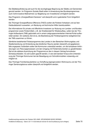 Die Städtebauförderung soll auch für die durchgängige Begrünung der Städte und Gemeinden genutzt werden. Im Programm Soziale Stadt sollen in Anwendung des Bundesprogrammes auch nicht-investive Maßnahmen zur Begleitung von Investitionen ermöglicht werden. 
Das Programm „Energieeffizient Sanieren“ soll überprüft und in geänderter Form fortgeführt werden. 
Die Thüringer Energieeffizienz-Offensive (ThEO) wollen die Parteien fortsetzen und auf den Gebäudebereich ausweiten, um Beratung und technische Hilfen bereitzustellen. 
Die Informationen für private und öffentliche Investoren zur Nutzung von Landes- und Bundesprogrammen sowie Fördermitteln, z.B. der Kreditanstalt für Wiederaufbau, sollen bei der Thüringer Aufbaubank (TAB) gebündelt und in einem zielgruppenorientierten Internet-Portal aufbereitet werden. Ein weiteres Ziel ist es, die Bearbeitung der Förderprogramme weitgehend bei der TAB zusammen zu führen. 
Sämtliche bestehende Förderprogramme des Landes in den Bereichen Wohnungsbau und Stadtentwicklung und Entwicklung des ländlichen Raums werden überprüft und gegebenenfalls angepasst. Außerdem sollen die Kommunen unterstützt werden, um die komplexen Anforderungen von Planungsprozessen und den Umgang mit Förderinstrumenten zu gewährleisten. Ziel ist die stärkere Ausrichtung der Programme an den in diesem Vertrag formulierten Schwerpunktzielen. Es soll zudem geprüft werden, in wie weit darüber hinaus eine Unterstützung der Thüringer Kommunen bei der Beseitigung von Schrottimmobilien notwendig und möglich ist. 
Das Thüringer Familienbaudarlehen zur Schaffung eigengenutztem Wohnraums und der Thüringer Sanierungsbonus sollen überprüft und fortgeführt werden. 
Koalitionsvertrag zwischen den Parteien DIE LINKE, SPD,BÜNDNIS 90/DIE GRÜNEN 
Inhaltliche Endfassung – Stand: 20.11.14 (Korrekturen können für die Druckfassung noch erfolgen) Seite 70 
 