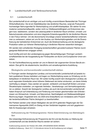9Landwirtschaft und Verbraucherschutz 
9.1Landwirtschaft 
Die Landwirtschaft ist ein wichtiger und auch künftig unverzichtbarer Bestandteil der Thüringer Wirtschaftsstruktur. Sie ist ein Stabilitätsanker des ländlichen Raumes, sorgt als Produzentin hochwertiger Nahrungsmittel für Wertschöpfung und schafft Arbeitsplätze. Wir stehen für eine moderne Landwirtschaftspolitik, wollen nicht nur Wettbewerbsfähigkeit und Einkommen steigern bzw. stabilisieren, sondern die Lebensqualität im ländlichen Raum erhöhen, Umwelt- und Naturschutzziele einbeziehen und eine integrierte Entwicklungspolitik für die ländlichen Räume in den Fokus nehmen. Um die ökonomische Grundlage unserer landwirtschaftlichen Unternehmen zu verbessern, setzen wir uns für den Ausbau von Wertschöpfungsketten und die Diversifizierung der betrieblichen Einkommen ein. Auch die Direktvermarktung und die ökologische Produktion sollen zur höheren Wertschöpfung in ländlichen Räumen wesentlich beitragen. 
Wir werden dem anhaltenden Rückgang landwirtschaftlich genutzter/nutzbarer Flächen durch geeignete Maßnahmen entgegen wirken. 
Auch künftig wird sich die Landesregierung gegen Benachteiligungen Thüringer Landwirtschaftsbetriebe bei der Ausgestaltung der Förderpolitik von Bund und Europäischer Union einsetzen. 
Für die Fachkräftesicherung werden wir uns im Bereich der sogenannten Grünen Berufe einsetzen. Das gilt für die akademische, berufliche und verwaltungsinterne Ausbildung. 
Ökologische und konventionelle Landwirtschaft stärken 
In Thüringen werden ökologischer Landbau und konventionelle Landwirtschaft auf jeweils hohem qualitativem Niveau betrieben und tragen zur Wertschöpfung sowie zur Erhaltung von Arbeitsplätzen im ländlichen Raum bei. Wir wollen künftig sowohl dem ökologischen Landbau als auch regionalen Kreisläufen einen höheren Stellenwert als bisher einräumen, um deren Anteile nachhaltig zu steigern. Dazu werden wir speziell, verlässlich und dauerhaft fördern und einen Ökoaktionsplan erarbeiten, um regionale Vertriebs-, Verarbeitungs- und Vermarktungsstrukturen zu stärken. Sowohl der ökologische Landbau als auch die konventionelle Landwirtschaft haben Anspruch auf Unterstützung und Förderung und müssen gleichermaßen den Erfordernissen von Klimaschutz, Umwelt- und Naturschutz, Nachhaltigkeit und Wettbewerbsfähigkeit Rechnung tragen. Angestrebt wird, bis 2020 eine Anbaufläche von mindestens zehn Prozent der landwirtschaftlichen Fläche ökologisch zu bewirtschaften. 
Die Parteien werden unter diesen Maßgaben die seit 2014 geltenden Regelungen der Gemeinsamen Agrarpolitik (GAP) im Dialog mit den Verbänden begleiten und sich gegebenenfalls für Anpassungen einsetzen. 
Kofinanzierung der Förderprogramme / Keine Diskriminierung von Betriebsgrößen 
Die notwendige Kofinanzierung der Programme der EU und des Bundes zur Stärkung der Landwirtschaft und des ländlichen Raums werden wir sichern. 
Koalitionsvertrag zwischen den Parteien DIE LINKE, SPD,BÜNDNIS 90/DIE GRÜNEN 
Inhaltliche Endfassung – Stand: 20.11.14 (Korrekturen können für die Druckfassung noch erfolgen) Seite 71 
 