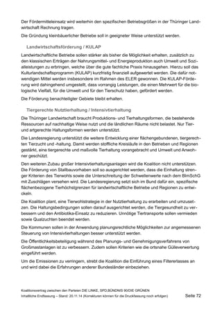 Der Fördermitteleinsatz wird weiterhin den spezifischen Betriebsgrößen in der Thüringer Landwirtschaft Rechnung tragen. 
Die Gründung kleinbäuerlicher Betriebe soll in geeigneter Weise unterstützt werden. 
Landwirtschaftsförderung / KULAP 
Landwirtschaftliche Betriebe sollen stärker als bisher die Möglichkeit erhalten, zusätzlich zu den klassischen Erträgen der Nahrungsmittel- und Energieproduktion auch Umwelt und Sozialleistungen zu erbringen, welche über die gute fachliche Praxis hinausgehen. Hierzu soll das Kulturlandschaftsprogramm (KULAP) kurzfristig finanziell aufgewertet werden. Die dafür notwendigen Mittel werden insbesondere im Rahmen des ELER gewonnen. Die KULAP-Förderung wird dahingehend umgestellt, dass vorrangig Leistungen, die einen Mehrwert für die biologische Vielfalt, für die Umwelt und für den Tierschutz haben, gefördert werden. 
Die Förderung benachteiligter Gebiete bleibt erhalten. 
Tiergerechte Nutztierhaltung / Intensivtierhaltung 
Die Thüringer Landwirtschaft braucht Produktions- und Tierhaltungsformen, die bestehende Ressourcen auf nachhaltige Weise nutzt und die ländlichen Räume nicht belastet. Nur Tier- und artgerechte Haltungsformen werden unterstützt. 
Die Landesregierung unterstützt die weitere Entwicklung einer flächengebundenen, tiergerechten Tierzucht und -haltung. Damit werden stoffliche Kreisläufe in den Betrieben und Regionen gestärkt, eine tiergerechte und maßvolle Tierhaltung vorangebracht und Umwelt und Anwohner geschützt. 
Den weiteren Zubau großer Intensivtierhaltungsanlagen wird die Koalition nicht unterstützen. Die Förderung von Stallbauvorhaben soll so ausgerichtet werden, dass die Einhaltung strenger Kriterien des Tierwohls sowie die Unterschreitung der Schwellenwerte nach dem BImSchG mit Zuschlägen versehen wird. Die Landesregierung setzt sich im Bund dafür ein, spezifische flächenbezogene Tierhöchstgrenzen für landwirtschaftliche Betriebe und Regionen zu entwickeln. 
Die Koalition plant, eine Tierwohlstrategie in der Nutztierhaltung zu erarbeiten und umzusetzen. Die Haltungsbedingungen sollen darauf ausgerichtet werden, die Tiergesundheit zu verbessern und den Antibiotika-Einsatz zu reduzieren. Unnötige Tiertransporte sollen vermieden sowie Qualzuchten beendet werden. 
Die Kommunen sollen in der Anwendung planungsrechtliche Möglichkeiten zur angemessenen Steuerung von Intensivtierhaltungen besser unterstützt werden. 
Die Öffentlichkeitsbeteiligung während des Planungs- und Genehmigungsverfahrens von Großmastanlagen ist zu verbessern. Zudem sollen Kriterien wie die ortsnahe Gülleverwertung eingeführt werden. 
Um die Emissionen zu verringern, strebt die Koalition die Einführung eines Filtererlasses an und wird dabei die Erfahrungen anderer Bundesländer einbeziehen. 
Koalitionsvertrag zwischen den Parteien DIE LINKE, SPD,BÜNDNIS 90/DIE GRÜNEN 
Inhaltliche Endfassung – Stand: 20.11.14 (Korrekturen können für die Druckfassung noch erfolgen) Seite 72 
 