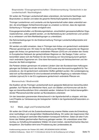 Bioprodukte / Erzeugergemeinschaften / Direktvermarktung / Gentechnik in der Landwirtschaft / Nachhaltigkeit 
Wir wollen die Thüringer Landwirtschaft dabei unterstützen, die heimische Nachfrage nach Bioprodukten zu decken und dabei die gesamte Wertschöpfungskette einzubeziehen. 
Thüringer Landwirtinnen und Landwirte und die Agrarwirtschaft sollen dabei unterstützt werden, die einschlägigen Schlachtverordnungen so umsetzen zu können, dass die regionale Schlachtung in Thüringen wieder ermöglicht wird. 
Erzeugergemeinschaften und Bündelungsinitiativen, einschließlich genossenschaftlicher Organisationsformen, sollen gestärkt werden, um die Marktstellung der Landwirtinnen und Landwirte zu verbessern und faire Marktbedingungen zu unterstützen. 
Die Rahmenbedingungen für die Direktvermarktung Thüringer Landwirtschaftsprodukte sind zu verbessern. 
Wir werden uns dafür einsetzen, dass in Thüringen kein Anbau von gentechnisch veränderten Pflanzen genehmigt wird. Wir treten für die Stärkung der Mitbestimmungsrechte der Regionen gegen den Anbau von gentechnisch veränderten Pflanzen (GVO) ein und streben den Vorsitz im Europäischen Netzwerk der gentechnikfreien Regionen an. Bei Saatgut, Futter- und Lebensmitteln setzen sich die Parteien für die Vermeidung von Verunreinigung durch gentechnisch veränderte Organismen ein. Eine klare Kennzeichnung soll Verbraucherinnen und Verbraucher die Wahl ermöglichen. 
Die Parteien streben gemeinsam mit anderen Ländern über den Bundesrat klare Haftungsregelungen bei Schäden durch den Anbau von GVO sowie eine Kennzeichnungspflicht für Tierprodukte an, die mit gentechnisch veränderten Stoffen gefüttert wurden. Die Landesregierung setzt sich auf Bundesebene für eine bundesweit einheitliche Regelung zu nationalen Anbauverboten (opt-out) für in der EU zugelassene gentechnisch veränderte Pflanzen ein. 
Bienenschutz / Biodiversität 
Die Koalition will die Thüringer Landwirtschaft durch geeignete Maßnahmen bienenfreundlich gestalten. Auf Flächen der öffentlichen Hand, auch von Städten und Kommunen soll die Anlage von bienenfreundlichem Grün unterstützt werden. Initiativen für ein Verbot bienengefährdender Pflanzenschutzmittel werden auf Bundesebene unterstützt. 
Um den besonders gravierenden Artenschwund in der Agrarlandschaft zu stoppen, wird das Land Projekte zur Verbesserung der biologischen Vielfalt in der Agrarlandschaft besonders unterstützen. 
9.2Wald, Jagd und Forstwirtschaft 
Wir wollen den Erhalt und die Zustandsverbesserung unseres Waldes sowie die Entwicklung einer nachhaltigen und naturgemäßen Waldbewirtschaftung. Wir wollen den begonnenen Waldumbau zu ökologisch wertvollen Mischwäldern konsequent fortführen. Dabei soll allen Funktionen des Waldes gleichermaßen Rechnung getragen werden. Wir unterstützen einen Waldumbau zur Schaffung klimastabilerer Wälder mit einem breiten, standortheimischen Baumartenspektrum. Die Koalition lehnt eine Privatisierung des Landeswaldes ab. 
Koalitionsvertrag zwischen den Parteien DIE LINKE, SPD,BÜNDNIS 90/DIE GRÜNEN 
Inhaltliche Endfassung – Stand: 20.11.14 (Korrekturen können für die Druckfassung noch erfolgen) Seite 73 
 