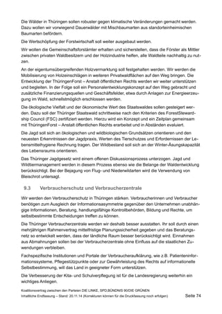 Die Wälder in Thüringen sollen robuster gegen klimatische Veränderungen gemacht werden. Dazu wollen wir vorwiegend Dauerwälder mit Mischbaumarten aus standorteinheimischen Baumarten befördern. 
Die Wertschöpfung der Forstwirtschaft soll weiter ausgebaut werden. 
Wir wollen die Gemeinschaftsforstämter erhalten und sicherstellen, dass die Förster als Mittler zwischen privaten Waldbesitzern und der Holzindustrie helfen, alle Waldteile nachhaltig zu nutzen. 
An der eigentumsübergreifenden Holzvermarktung soll festgehalten werden. Wir werden die Mobilisierung von Holzeinschlägen in weiteren Privatwaldflächen auf den Weg bringen. Die Entwicklung der ThüringenForst – Anstalt öffentlichen Rechts werden wir weiter unterstützen und begleiten. In der Folge soll ein Personalentwicklungskonzept auf den Weg gebracht und zusätzliche Finanzierungsquellen und Geschäftsfelder, etwa durch Anlagen zur Energieerzeugung im Wald, schnellstmöglich erschlossen werden. 
Die ökologische Vielfalt und der ökonomische Wert des Staatswaldes sollen gesteigert werden. Dazu soll der Thüringer Staatswald schrittweise nach den Kriterien des ForestStewardship Council (FSC) zertifiziert werden. Hierzu wird ein Konzept und ein Zeitplan gemeinsam mit ThüringenForst – Anstalt öffentlichen Rechts erarbeitet und in Abständen evaluiert. 
Die Jagd soll sich an ökologischen und wildbiologischen Grundsätzen orientieren und den neuesten Erkenntnissen der Jagdpraxis, Werten des Tierschutzes und Erfordernissen der Lebensmittelhygiene Rechnung tragen. Der Wildbestand soll sich an der Winter-Äsungskapazität des Lebensraums orientieren. 
Das Thüringer Jagdgesetz wird einem offenen Diskussionsprozess unterzogen. Jagd und Wildtiermanagement werden in diesem Prozess ebenso wie die Belange der Waldentwicklung berücksichtigt. Bei der Bejagung von Flug- und Niederwildarten wird die Verwendung von Bleischrot untersagt. 
9.3Verbraucherschutz und Verbraucherzentrale 
Wir werden den Verbraucherschutz in Thüringen stärken. Verbraucherinnen und Verbraucher benötigen zum Ausgleich der Informationsasymmetrie gegenüber den Unternehmen unabhängige Informationen, Beratung, handlungsfähige Kontrollbehörden, Bildung und Rechte, um selbstbestimmte Entscheidungen treffen zu können. 
Die Thüringer Verbraucherzentrale werden wir deshalb besser ausstatten. Ihr soll durch einen mehrjährigen Rahmenvertrag mittelfristige Planungssicherheit gegeben und das Beratungsnetz so entwickelt werden, dass der ländliche Raum besser berücksichtigt wird. Einnahmen aus Abmahnungen sollen bei der Verbraucherzentrale ohne Einfluss auf die staatlichen Zuwendungen verbleiben. 
Fachspezifische Institutionen und Portale der Verbraucheraufklärung, wie z.B. Patienteninformationssysteme, Pflegestützpunkte oder zur Gewährleistung des Rechts auf informationelle Selbstbestimmung, will das Land in geeigneter Form unterstützen. 
Die Verbesserung der Kita- und Schulverpflegung ist für die Landesregierung weiterhin ein wichtiges Anliegen. 
Koalitionsvertrag zwischen den Parteien DIE LINKE, SPD,BÜNDNIS 90/DIE GRÜNEN 
Inhaltliche Endfassung – Stand: 20.11.14 (Korrekturen können für die Druckfassung noch erfolgen) Seite 74 
 