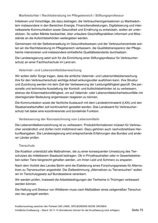 Marktwächter / Rechtsberatung im Pflegebereich / Stiftungsprofessur 
Initiativen und Vorschläge, die dazu beitragen, die Verbraucherorganisationen zu Marktwächtern insbesondere in den Bereichen Energie, Finanzdienstleistungen, Digitalisierung und internetbasierte Kommunikation sowie Gesundheit und Ernährung zu entwickeln, wollen wir unterstützen. So sollen Märkte beobachtet, über unlautere Geschäftspraktiken informiert und Missstände an die Aufsichtsbehörden weitergeben werden. 
Gemeinsam mit der Selbstverwaltung im Gesundheitswesen und der Verbraucherzentrale wollen wir die Rechtsberatung im Pflegebereich verbessern, die Qualitätstransparenz der Pflegeheime intensivieren und insbesondere einheitliche Qualitätsstandards durchsetzen. 
Die Landesregierung setzt sich für die Einrichtung einer Stiftungsprofessur für Verbraucherschutz an einer Fachhochschule im Land ein. 
Veterinär- und Lebensmittelüberwachung 
Wir wollen dafür Sorge tragen, dass die amtliche Veterinär- und Lebensmittelüberwachung ihre für den Verbraucherschutz wichtige Arbeit wirkungsvoller ausführen kann. Ihre Struktur und Zuordnung werden mit dem Ziel der Verbesserung der Leistungsfähigkeit geprüft. Die personelle und technische Ausstattung der Kontroll- und Aufsichtsbehörden ist zu verbessern, ebenso die Krisenreaktionsfähigkeit, um auf Veterinär- oder Lebensmittelsicherheitsvorfälle mit überregionaler Bedeutung angemessen reagieren zu können. 
Die Kommunikation sowie der fachliche Austausch mit dem Landeskriminalamt (LKA) und den Staatsanwaltschaften soll kontinuierlich gestaltet werden. Das Landesamt für Verbraucherschutz hat dabei eine koordinierende und bündelnde Funktion. 
Verbesserung der Kennzeichnung von Lebensmitteln 
Die Lebensmittelkennzeichnung ist zu verbessern. Produktinformationen müssen für Verbraucher verständlich und dürfen nicht irreführend sein. Dazu gehören auch nachvollziehbare Herkunftsangaben. Die Landesregierung wird entsprechende Erfahrungen des Bundes und anderer Länder prüfen. 
Tierschutz 
Die Koalition unterstützt alle Maßnahmen, die zu einer konsequenten Umsetzung des Tierschutzes als mittelbarem Staatsziel beitragen. Ob in Privathaushalten oder in Gewerbebetrieben sollen Tiere tiergerecht gehalten werden, um ihnen Leid und Schmerz zu ersparen. 
Nach dem Vorbild des Landes Berlin wird die Etablierung eines Forschungspreises für Alternativen zu Tierversuchen angestrebt. Die Zielbestimmung „Alternativen zu Tierversuchen“ wollen wir im Tierschutzgesetz auf Bundesebene verankern. 
Wir werden prüfen, inwieweit die Arbeitsbedingungen der Tierheime in Thüringen verbessert werden können. 
Die Haltung und Dressur von Wildtieren muss nach Maßstäben eines zeitgemäßen Tierschutzes neu geregelt werden. 
Koalitionsvertrag zwischen den Parteien DIE LINKE, SPD,BÜNDNIS 90/DIE GRÜNEN 
Inhaltliche Endfassung – Stand: 20.11.14 (Korrekturen können für die Druckfassung noch erfolgen) Seite 75 
 
