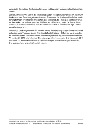 aufgestockt. Die mobilen Beratungsstellen gegen rechts werden wir dauerhaft institutionell absichern. 
Starke Kommunen: Wir werden die finanzielle Situation der Kommunen verbessern, indem wir den kommunalen Finanzausgleich erhöhen und Kommunen, die sich in der Haushaltskonsolidierung befinden, Investitionen ermöglichen. Das kulturelle Erbe Thüringens werden wir erhalten. Wir senken das aktive kommunale Wahlalter auf 16 Jahre und bauen die direkte Mitbestimmung auf kommunaler Ebene aus. Wir wollen das Vorhaben einer Verwaltungs- und Gebietsreform angehen. 
Klimaschutz und Energiewende: Wir nehmen unsere Verantwortung für den Klimaschutz ernst und wollen, dass Thüringen seinen Energiebedarf mittelfristig zu 100 Prozent aus erneuerbaren Energien decken kann. Dazu wollen wir die Energiegewinnung durch Windkraft ausbauen. Wir werden bis 2015 unter intensiver Einbeziehung der Kommunen eine Energiestrategie 2040 erarbeiten. Wir werden ein Investitionsprogramm auflegen, mit dem Thüringer Schulen als Energiesparschulen energetisch saniert werden. 
Koalitionsvertrag zwischen den Parteien DIE LINKE, SPD,BÜNDNIS 90/DIE GRÜNEN 
Inhaltliche Endfassung – Stand: 20.11.14 (Korrekturen können für die Druckfassung noch erfolgen) Seite 4 
 