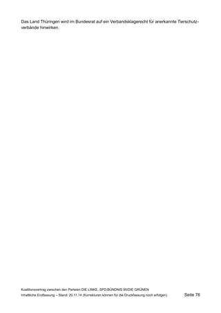 Das Land Thüringen wird im Bundesrat auf ein Verbandsklagerecht für anerkannte Tierschutzverbände hinwirken. 
Koalitionsvertrag zwischen den Parteien DIE LINKE, SPD,BÜNDNIS 90/DIE GRÜNEN 
Inhaltliche Endfassung – Stand: 20.11.14 (Korrekturen können für die Druckfassung noch erfolgen) Seite 76 
 