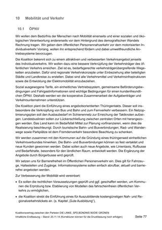 10Mobilität und Verkehr 
10.1ÖPNV 
Wir wollen dem Bedürfnis der Menschen nach Mobilität einerseits und einer sozialen und ökologischen Verantwortung andererseits vor dem Hintergrund des demografischen Wandels Rechnung tragen. Wir geben dem öffentlichen Personennahverkehr vor dem motorisierten Individualverkehr Vorrang, wollen ihn entsprechend fördern und dabei umweltfreundliche Antriebssysteme bevorzugen. 
Die Koalition bekennt sich zu einem attraktiven und verbesserten Verkehrsangebot jenseits des Individualverkehrs. Wir wollen dazu eine bessere Verknüpfung der Verkehrsträger des öffentlichen Verkehrs erreichen. Ziel ist es, bedarfsgerechte verkehrsträgerübergreifende Wegeketten anzubieten. Dafür sind regionale Verkehrskonzepte unter Einbeziehung aller beteiligten Städte und Landkreise zu erstellen. Dabei sind alle Verkehrsmittel und Verkehrsinfrastrukturen sowie die Entwicklung der Elektromobilität einzubeziehen. 
Sozial ausgewogene Tarife, ein einheitliches Vertriebssystem, gemeinsame Beförderungsbedingungen und Fahrgastinformationen sind wichtige Bedingungen für einen kundenfreundlichen ÖPNV. Deshalb werden wir die kooperative Zusammenarbeit der Aufgabenträger und Verkehrsunternehmen unterstützen. 
Die Koalition plant die Einführung eines angebotsorientierten Thüringentakts. Dieser soll insbesondere die Verknüpfung von Bus und Bahn und zum Fernverkehr verbessern. Ein Netzoptimierungsplan soll den Ausbaubedarf im Schienennetz zur Erreichung der Taktknoten aufzeigen. Landesbuslinien sollen zur Lückenschließung zwischen zentralen Orten mit herangezogen werden. Das Land kann im Bedarfsfall Mittel zur Planung vorfinanzieren, wenn dies die Realisierung beschleunigt. Durch touristische Bahn- und Busverbindungen, Rad- und Wanderwege sowie Parkplätze ist dem Fremdenverkehr besondere Beachtung zu schenken. 
Wir werden zusammen mit den Kommunen auf die Gründung eines thüringenweit einheitlichen Verkehrsverbundes hinwirken. Die Bahn- und Busverbindungen können so fest vertaktet und neue Kunden gewonnen werden. Dabei sollen auch neue Angebote, wie Linientaxis, Rufbusse und Bedarfshalte, besonders für den ländlichen Raum, entwickelt werden. Die Ergänzung der Angebote durch Bürgerbusse wird geprüft. 
Wir setzen uns für Barrierefreiheit im Öffentlichen Personenverkehr ein. Dies gilt für Fahrzeuge, Haltestellen und Zugänge. Informationssysteme sollen einfach abrufbar, aktuell und barrierefrei angeboten werden. 
Zur Verbesserung der Mobilität wird vereinbart: 
Es sollen die rechtlichen Voraussetzungen geprüft und ggf. geschaffen werden, um Kommunen die Erprobung bzw. Etablierung von Modellen des fahrscheinfreien öffentlichen Verkehrs zu ermöglichen, 
die Koalition strebt die Einführung eines für Auszubildende kostengünstigen Nah- und Regionalverkehrstickets an. (s. Kapitel „Gute Ausbildung“), 
Koalitionsvertrag zwischen den Parteien DIE LINKE, SPD,BÜNDNIS 90/DIE GRÜNEN 
Inhaltliche Endfassung – Stand: 20.11.14 (Korrekturen können für die Druckfassung noch erfolgen) Seite 77 
 