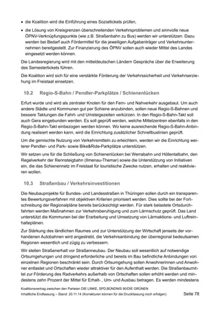 die Koalition wird die Einführung eines Sozialtickets prüfen, 
die Lösung von Kreisgrenzen überschreitenden Verkehrsproblemen und sinnvolle neue ÖPNV-Verknüpfungspunkte (wie z.B. Straßenbahn zu Bus) werden wir unterstützen. Dazu werden bei Bedarf auch Fördermittel für die jeweiligen Aufgabenträger und Verkehrsunternehmen bereitgestellt. Zur Finanzierung des ÖPNV sollen auch wieder Mittel des Landes eingesetzt werden können. 
Die Landesregierung wird mit den mitteldeutschen Ländern Gespräche über die Erweiterung des Semestertickets führen. 
Die Koalition wird sich für eine verstärkte Förderung der Verkehrssicherheit und Verkehrserziehung im Freistaat einsetzen. 
10.2Regio-S-Bahn / Pendler-Parkplätze / Schienenlücken 
Erfurt wurde und wird als zentraler Knoten für den Fern- und Nahverkehr ausgebaut. Um auch andere Städte und Kommunen gut per Schiene anzubinden, sollen neue Regio-S-Bahnen und bessere Taktungen die Fahrt- und Umsteigezeiten verkürzen. In den Regio-S-Bahn-Takt soll auch Gera eingebunden werden. Es soll geprüft werden, welche Mittelzentren ebenfalls in den Regio-S-Bahn-Takt einbezogen werden können. Wo keine ausreichende Regio-S-Bahn-Anbindung realisiert werden kann, wird die Einrichtung zusätzlicher Schnellbuslinien geprüft. 
Um die gemischte Nutzung von Verkehrsmitteln zu erleichtern, werden wir die Einrichtung weiterer Pendler- und Park- sowie Bike&Ride-Parkplätze unterstützen. 
Wir setzen uns für die Schließung von Schienenlücken bei Werrabahn und Höllentalbahn, den Regelverkehr der Rennsteigbahn (Ilmenau-Themar) sowie die Unterstützung von Initiativen ein, die das Schienennetz im Freistaat für touristische Zwecke nutzen, erhalten und reaktivieren wollen. 
10.3Straßenbau / Verkehrsinvestitionen 
Die Neubauprojekte für Bundes- und Landesstraßen in Thüringen sollen durch ein transparentes Bewertungsverfahren mit objektiven Kriterien priorisiert werden. Dies sollte bei der Fortschreibung der Regionalpläne bereits berücksichtigt werden. Für stark belastete Ortsdurchfahrten werden Maßnahmen zur Verkehrsberuhigung und zum Lärmschutz geprüft. Das Land unterstützt die Kommunen bei der Erarbeitung und Umsetzung von Lärmaktions- und Luftreinhalteplänen. 
Zur Stärkung des ländlichen Raumes und zur Unterstützung der Wirtschaft jenseits der vorhandenen Autobahnen wird angestrebt, die Verkehrsanbindung der überregional bedeutsamen Regionen wesentlich und zügig zu verbessern. 
Wir stellen Straßenerhalt vor Straßenneubau. Der Neubau soll wesentlich auf notwendige Ortsumgehungen und dringend erforderliche und bereits im Bau befindliche Anbindungen von einzelnen Regionen beschränkt sein. Durch Ortsumgehung sollen Anwohnerinnen und Anwohner entlastet und Ortschaften wieder attraktiver für den Aufenthalt werden. Die Straßenbaumittel zur Förderung des Radverkehrs außerhalb von Ortschaften sollen erhöht werden und mindestens zehn Prozent der Mittel für Erhalt- , Um- und Ausbau betragen. Es werden mindestens Koalitionsvertrag zwischen den Parteien DIE LINKE, SPD,BÜNDNIS 90/DIE GRÜNEN 
Inhaltliche Endfassung – Stand: 20.11.14 (Korrekturen können für die Druckfassung noch erfolgen) Seite 78 
 