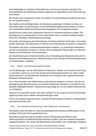 zwei Pilotprojekte zur intuitiven Verkehrsführung in Kommunen finanziell unterstützt. Die Durchsetzbarkeit der Straßenbauvorhaben insgesamt soll regelmäßig mit den Kommunen geprüft werden. 
Die Struktur des Landesamtes für Bau und Verkehr und der Straßenbauverwaltung soll evaluiert und überprüft werden. 
Die Koalition prüft alle Möglichkeiten, die Realisierung derjenigen Vorhaben zum Bau von Ortsumfahrungen zu beschleunigen, für die Planfeststellungsbeschlüsse erlassen und die in den vordringlichen Bedarf des Bundesverkehrswegeplans 2015 eingeordnet werden. 
Die Kommunen sollen einen verlässlichen Rahmen für Verkehrsinvestitionen erhalten. Die Übertragung von Landesstraßen in kommunale Hoheit muss in saniertem Zustand entsprechend der zukünftigen Verkehrsbedeutung erfolgen. 
Wir werden die Erbringung des Winterdienstes auf Ortsdurchfahrten der Bundes- und Landesstraßen überprüfen. Der Salzeinsatz im Rahmen des Winterdienstes ist deutlich zu reduzieren. 
Die Koalition wird einen Landesstraßenbedarfsplan aufsetzen, um notwendige Verbesserungen der Landesstraßen umsetzen zu können. Bei grundlegenden Sanierungen von Überlandstraßen ist der Radverkehr mit einzubeziehen. 
Zur Gewährleistung der Verkehrssicherheit und zur Herstellung des Biotopverbundes wird im Rahmen des Bundesprogrammes „Wiedervernetzung“ das Thüringer Entschneidungskonzept an Verkehrswegen umgesetzt. 
10.4Güter- und Schienengüterverkehr 
Um die Belastungen, die der LKW-Verkehr für Menschen, Straßen und Umwelt mit sich bringt, zu reduzieren, setzen wir uns für den Ausbau des Schienengüterverkehrs ein. Hierzu sollen insbesondere EU- und Bundesmittel verwendet und im Dialog mit den Logistikunternehmen Strategien entwickelt werden. 
Um in Zukunft wieder mehr Güterverkehr auf die Schiene verlagern zu können, wird die Landesregierung die aktive Sicherung von Eisenbahninfrastruktur betreiben und schließt für ausgewählte stillgelegte Strecken Trassensicherungsverträge ab, um eine spätere Reaktivierung zu ermöglichen. 
Versuche mit Lang-LKW werden nicht weiter verfolgt. Für den Lang-Lkw-Versuch der Bundesregierung werden keine weiteren Streckenmeldungen erteilt. 
Ferner soll umgehend geprüft werden, inwieweit die Rennsteigtunnel-Kette für Gefahrguttransporte genutzt werden kann. 
10.5Fernverkehrsanbindung in den Regionen verbessern 
Die Koalition setzt sich dafür ein, dass die bedarfsgerechte Anbindung Ostthüringens an den künftigen ICE-Knoten Erfurt gewährleistet wird. 
Besonderes Augenmerk legt die Koalition auf den Streckenabschnitt Weimar-Jena- Altenburg/Gößnitz der Mitte-Deutschland-Verbindung (MDV), weil hier erhebliche Kapazitätsengpässe bestehen. Wir werden alle Möglichkeiten ausschöpfen, den vollständigen zweigleisiKoalitionsvertrag 
zwischen den Parteien DIE LINKE, SPD,BÜNDNIS 90/DIE GRÜNEN 
Inhaltliche Endfassung – Stand: 20.11.14 (Korrekturen können für die Druckfassung noch erfolgen) Seite 79 
 