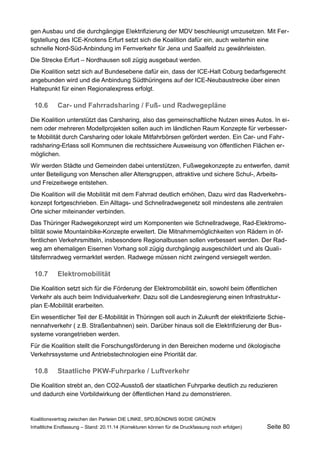 gen Ausbau und die durchgängige Elektrifizierung der MDV beschleunigt umzusetzen. Mit Fertigstellung des ICE-Knotens Erfurt setzt sich die Koalition dafür ein, auch weiterhin eine schnelle Nord-Süd-Anbindung im Fernverkehr für Jena und Saalfeld zu gewährleisten. 
Die Strecke Erfurt – Nordhausen soll zügig ausgebaut werden. 
Die Koalition setzt sich auf Bundesebene dafür ein, dass der ICE-Halt Coburg bedarfsgerecht angebunden wird und die Anbindung Südthüringens auf der ICE-Neubaustrecke über einen Haltepunkt für einen Regionalexpress erfolgt. 
10.6Car- und Fahrradsharing / Fuß- und Radwegepläne 
Die Koalition unterstützt das Carsharing, also das gemeinschaftliche Nutzen eines Autos. In einem oder mehreren Modellprojekten sollen auch im ländlichen Raum Konzepte für verbesserte Mobilität durch Carsharing oder lokale Mitfahrbörsen gefördert werden. Ein Car- und Fahrradsharing- Erlass soll Kommunen die rechtssichere Ausweisung von öffentlichen Flächen ermöglichen. 
Wir werden Städte und Gemeinden dabei unterstützen, Fußwegekonzepte zu entwerfen, damit unter Beteiligung von Menschen aller Altersgruppen, attraktive und sichere Schul-, Arbeits- und Freizeitwege entstehen. 
Die Koalition will die Mobilität mit dem Fahrrad deutlich erhöhen, Dazu wird das Radverkehrskonzept fortgeschrieben. Ein Alltags- und Schnellradwegenetz soll mindestens alle zentralen Orte sicher miteinander verbinden. 
Das Thüringer Radwegekonzept wird um Komponenten wie Schnellradwege, Rad-Elektromobilität sowie Mountainbike-Konzepte erweitert. Die Mitnahmemöglichkeiten von Rädern in öffentlichen Verkehrsmitteln, insbesondere Regionalbussen sollen verbessert werden. Der Radweg am ehemaligen Eisernen Vorhang soll zügig durchgängig ausgeschildert und als Qualitätsfernradweg vermarktet werden. Radwege müssen nicht zwingend versiegelt werden. 
10.7Elektromobilität 
Die Koalition setzt sich für die Förderung der Elektromobilität ein, sowohl beim öffentlichen Verkehr als auch beim Individualverkehr. Dazu soll die Landesregierung einen Infrastrukturplan E-Mobilität erarbeiten. 
Ein wesentlicher Teil der E-Mobilität in Thüringen soll auch in Zukunft der elektrifizierte Schienennahverkehr ( z.B. Straßenbahnen) sein. Darüber hinaus soll die Elektrifizierung der Bussysteme vorangetrieben werden. 
Für die Koalition stellt die Forschungsförderung in den Bereichen moderne und ökologische Verkehrssysteme und Antriebstechnologien eine Priorität dar. 
10.8Staatliche PKW-Fuhrparke / Luftverkehr 
Die Koalition strebt an, den CO2-Ausstoß der staatlichen Fuhrparke deutlich zu reduzieren und dadurch eine Vorbildwirkung der öffentlichen Hand zu demonstrieren. 
Koalitionsvertrag zwischen den Parteien DIE LINKE, SPD,BÜNDNIS 90/DIE GRÜNEN 
Inhaltliche Endfassung – Stand: 20.11.14 (Korrekturen können für die Druckfassung noch erfolgen) Seite 80 
 