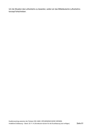 Um die Situation des Luftverkehrs zu bewerten, wollen wir das Mitteldeutsche Luftverkehrskonzept fortschreiben. 
Koalitionsvertrag zwischen den Parteien DIE LINKE, SPD,BÜNDNIS 90/DIE GRÜNEN 
Inhaltliche Endfassung – Stand: 20.11.14 (Korrekturen können für die Druckfassung noch erfolgen) Seite 81 
 