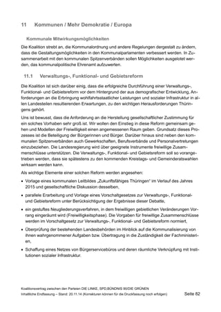 11Kommunen / Mehr Demokratie / Europa 
Kommunale Mitwirkungsmöglichkeiten 
Die Koalition strebt an, die Kommunalordnung und andere Regelungen dergestalt zu ändern, dass die Gestaltungsmöglichkeiten in den Kommunalparlamenten verbessert werden. In Zusammenarbeit mit den kommunalen Spitzenverbänden sollen Möglichkeiten ausgelotet werden, das kommunalpolitische Ehrenamt aufzuwerten. 
11.1Verwaltungs-, Funktional- und Gebietsreform 
Die Koalition ist sich darüber einig, dass die erfolgreiche Durchführung einer Verwaltungs-, Funktional- und Gebietsreform vor dem Hintergrund der aus demografischer Entwicklung, Anforderungen an die Erbringung wohlfahrtsstaatlicher Leistungen und sozialer Infrastruktur in allen Landesteilen resultierenden Erwartungen, zu den wichtigen Herausforderungen Thüringens gehört. 
Uns ist bewusst, dass die Anforderung an die Herstellung gesellschaftlicher Zustimmung für ein solches Vorhaben sehr groß ist. Wir wollen den Einstieg in diese Reform gemeinsam gehen und Modellen der Freiwilligkeit einen angemessenen Raum geben. Grundsatz dieses Prozesses ist die Beteiligung der Bürgerinnen und Bürger. Darüber hinaus sind neben den kommunalen Spitzenverbänden auch Gewerkschaften, Berufsverbände und Personalvertretungen einzubeziehen. Die Landesregierung wird über geeignete Instrumente freiwillige Zusammenschlüsse unterstützen. Die Verwaltungs-, Funktional- und Gebietsreform soll so vorangetrieben werden, dass sie spätestens zu den kommenden Kreistags- und Gemeinderatswahlen wirksam werden kann. 
Als wichtige Elemente einer solchen Reform werden angesehen: 
Vorlage eines kommunalen Leitbildes „Zukunftsfähiges Thüringen“ im Verlauf des Jahres 2015 und gesellschaftliche Diskussion desselben, 
parallele Erarbeitung und Vorlage eines Vorschaltgesetzes zur Verwaltungs-, Funktional- und Gebietsreform unter Berücksichtigung der Ergebnisse dieser Debatte, 
ein gestuftes Neugliederungsverfahren, in dem freiwilligen gebietlichen Veränderungen Vorrang eingeräumt wird (Freiwilligkeitsphase). Die Vorgaben für freiwillige Zusammenschlüsse werden im Vorschaltgesetz zur Verwaltungs-, Funktional- und Gebietsreform normiert, 
Überprüfung der bestehenden Landesbehörden im Hinblick auf die Kommunalisierung von ihnen wahrgenommener Aufgaben bzw. Übertragung in die Zuständigkeit der Fachministerien, 
Schaffung eines Netzes von Bürgerservicebüros und deren räumliche Verknüpfung mit Institutionen sozialer Infrastruktur. 
Koalitionsvertrag zwischen den Parteien DIE LINKE, SPD,BÜNDNIS 90/DIE GRÜNEN 
Inhaltliche Endfassung – Stand: 20.11.14 (Korrekturen können für die Druckfassung noch erfolgen) Seite 82 
 