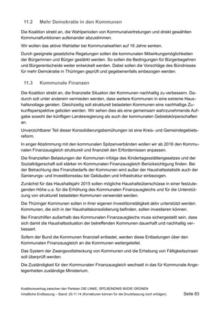 11.2Mehr Demokratie in den Kommunen 
Die Koalition strebt an, die Wahlperioden von Kommunalvertretungen und direkt gewählten Kommunalfunktionen aufeinander abzustimmen. 
Wir wollen das aktive Wahlalter bei Kommunalwahlen auf 16 Jahre senken. 
Durch geeignete gesetzliche Regelungen sollen die kommunalen Mitwirkungsmöglichkeiten der Bürgerinnen und Bürger gestärkt werden. So sollen die Bedingungen für Bürgerbegehren und Bürgerentscheide weiter entwickelt werden. Dabei sollen die Vorschläge des Bündnisses für mehr Demokratie in Thüringen geprüft und gegebenenfalls einbezogen werden. 
11.3Kommunale Finanzen 
Die Koalition strebt an, die finanzielle Situation der Kommunen nachhaltig zu verbessern. Dadurch soll unter anderem vermieden werden, dass weitere Kommunen in eine extreme Haushaltsnotlage geraten. Gleichzeitig soll strukturell belasteten Kommunen eine nachhaltige Zukunftsperspektive geboten werden. Wir sehen dies als eine gemeinsam wahrzunehmende Aufgabe sowohl der künftigen Landesregierung als auch der kommunalen Gebietskörperschaften an. 
Unverzichtbarer Teil dieser Konsolidierungsbemühungen ist eine Kreis- und Gemeindegebietsreform. 
In enger Abstimmung mit den kommunalen Spitzenverbänden wollen wir ab 2016 den Kommunalen Finanzausgleich strukturell und finanziell den Erfordernissen anpassen. 
Die finanziellen Belastungen der Kommunen infolge des Kindertagesstättengesetzes und der Sozialträgerschaft soll stärker im Kommunalen Finanzausgleich Berücksichtigung finden. Bei der Betrachtung des Finanzbedarfs der Kommunen wird außer der Haushaltsstatistik auch der Sanierungs- und Investitionsstau bei Gebäuden und Infrastruktur einbezogen. 
Zunächst für das Haushaltsjahr 2015 sollen mögliche Haushaltsüberschüsse in einer festzulegenden Höhe u.a. für die Erhöhung des Kommunalen Finanzausgleichs und für die Unterstützung von strukturell belasteten Kommunen verwendet werden. 
Die Thüringer Kommunen sollen in ihrer eigenen Investitionstätigkeit aktiv unterstützt werden. Kommunen, die sich in der Haushaltskonsolidierung befinden, sollen investieren können. 
Bei Finanzhilfen außerhalb des Kommunalen Finanzausgleichs muss sichergestellt sein, dass sich damit die Haushaltssituation der betreffenden Kommunen dauerhaft und nachhaltig verbessert. 
Sofern der Bund die Kommunen finanziell entlastet, werden diese Entlastungen über den Kommunalen Finanzausgleich an die Kommunen weitergeleitet. 
Das System der Zwangsvollstreckung von Kommunen und die Erhebung von Fälligkeitszinsen soll überprüft werden. 
Die Zuständigkeit für den Kommunalen Finanzausgleich wechselt in das für Kommunale Angelegenheiten zuständige Ministerium. 
Koalitionsvertrag zwischen den Parteien DIE LINKE, SPD,BÜNDNIS 90/DIE GRÜNEN 
Inhaltliche Endfassung – Stand: 20.11.14 (Korrekturen können für die Druckfassung noch erfolgen) Seite 83 
 