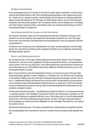 Straßenausbaubeiträge 
Eine Landesregierung soll im Dialog mit den Kommunalen Spitzenverbänden und dem Dachverband der Bürgerinitiativen das Thema Straßenausbaubeiträge auf die Tagesordnung setzen. Dabei soll u.a. diskutiert werden, welche Modelle der Erhebung von Straßenausbaubeiträgen anderer Bundesländer für Thüringen Vorbildcharakter haben, wie die Entscheidungskompetenz der Gemeinden gestärkt, die Transparenz erhöht und die Bürgerinnen und Bürger nicht über Gebühr belastet werden. Die Koalition plant, die rückwirkende Erhebung von Straßenausbaubeiträgen zu begrenzen. 
Haushaltswirtschaft des Landes und der Kommunen 
Die Koalition vereinbart, dass sich die Haushaltswirtschaft des Freistaates Thüringen auch weiterhin an den Grundsätzen der erweiterten Kameralistik orientieren soll. Den Thüringer Kommunen wird wahlweise die Möglichkeit der kameralistischen oder der doppelten Buchführung eingeräumt. 
Im Rahmen der Umsetzung einer Gebietsreform und einer Verwaltungsreform wird die Möglichkeit der verbindlichen Einführung der doppelten Buchführung auf möglichst vereinfachten Rechtsgrundlagen geprüft. 
Brand- und Katastrophenschutz 
Wir anerkennen die in Thüringen vielfach geleistete ehrenamtliche Arbeit in den Freiwilligen Feuerwehren, die durch einen engagierten Einsatz landesweit den Brand- und Katastrophenschutz sichern. Wir sind uns einig darin, einen flächendeckenden gemeindlichen Brandschutz ohne Heranziehung zum Pflichtdienst sowie einen effektiven Katastrophenschutz auch in Zukunft gewährleisten zu wollen. 
Beim Innenministerium wird eine Expertenkommission zur Evaluierung des Thüringer Katastrophenschutzes gebildet, in deren Tätigkeit u.a. Vertreterinnen und Vertreter der Landkreise und kreisfreien Städte sowie des Thüringer Feuerwehrverbandes einbezogen werden. Ziel ist es u.a., bestehende Defizite bei Alarmierung und Information der Bevölkerung auszumachen und zu beheben sowie die Katastrophenschutz-Strukturen zu optimieren. Durch eine Neufassung der Katastrophenschutzverordnung sollen landkreisübergreifende Katastrophenschutzverbände ermöglicht werden. 
Die Brandschutzverbünde sollen – bei Beibehaltung lokaler Strukturen von Feuerwehrvereinen – ausgebaut werden. Die freiwilligen Feuerwehren fördern den Nachwuchs und leisten vor Ort einen großen Beitrag zum gesellschaftlichen Leben. Damit dies auch in Zukunft bewerkstelligt werden kann, führt die Landesregierung gemeinsam mit dem Thüringer Feuerwehrverband eine Kampagne zur Gewinnung neuer Mitglieder für die Freiwilligen Feuerwehren und Jugendfeuerwehren durch. 
Die Brandschutzerziehung in Thüringen soll gestärkt bzw. flächendeckend eingeführt werden. 
Die Einsatzfähigkeit der Feuerwehren soll durch moderne Kommunikationsmittel gestärkt werden. 
Koalitionsvertrag zwischen den Parteien DIE LINKE, SPD,BÜNDNIS 90/DIE GRÜNEN 
Inhaltliche Endfassung – Stand: 20.11.14 (Korrekturen können für die Druckfassung noch erfolgen) Seite 84 
 