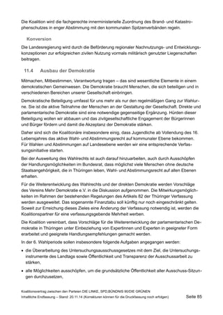 Die Koalition wird die fachgerechte innerministerielle Zuordnung des Brand- und Katastrophenschutzes in enger Abstimmung mit den kommunalen Spitzenverbänden regeln. 
Konversion 
Die Landesregierung wird durch die Beförderung regionaler Nachnutzungs- und Entwicklungskonzeptionen zur erfolgreichen zivilen Nutzung vormals militärisch genutzter Liegenschaften beitragen. 
11.4Ausbau der Demokratie 
Mitmachen, Mitbestimmen, Verantwortung tragen – das sind wesentliche Elemente in einem demokratischen Gemeinwesen. Die Demokratie braucht Menschen, die sich beteiligen und in verschiedenen Bereichen unserer Gesellschaft einbringen. 
Demokratische Beteiligung umfasst für uns mehr als nur den regelmäßigen Gang zur Wahlurne. Sie ist die aktive Teilnahme der Menschen an der Gestaltung der Gesellschaft. Direkte und parlamentarische Demokratie sind eine notwendige gegenseitige Ergänzung. Hürden dieser Beteiligung wollen wir abbauen und das zivilgesellschaftliche Engagement der Bürgerinnen und Bürger fördern und damit die Akzeptanz der Demokratie stärken. 
Daher sind sich die Koalitionäre insbesondere einig, dass Jugendliche ab Vollendung des 16. Lebensjahres das aktive Wahl- und Abstimmungsrecht auf kommunaler Ebene bekommen. Für Wahlen und Abstimmungen auf Landesebene werden wir eine entsprechende Verfassungsinitiative starten. 
Bei der Ausweitung des Wahlrechts ist auch darauf hinzuarbeiten, auch durch Ausschöpfen der Handlungsmöglichkeiten im Bundesrat, dass möglichst viele Menschen ohne deutsche Staatsangehörigkeit, die in Thüringen leben, Wahl- und Abstimmungsrecht auf allen Ebenen erhalten. 
Für die Weiterentwicklung des Wahlrechts und der direkten Demokratie werden Vorschläge des Vereins Mehr Demokratie e.V. in die Diskussion aufgenommen. Die Mitwirkungsmöglichkeiten im Rahmen der bestehenden Regelungen des Artikels 82 der Thüringer Verfassung werden ausgeweitet. Das sogenannte Finanztabu soll künftig nur noch eingeschränkt gelten. Soweit zur Erreichung dieses Zieles eine Änderung der Verfassung notwendig ist, werden die Koalitionspartner für eine verfassungsgebende Mehrheit werben. 
Die Koalition vereinbart, dass Vorschläge für die Weiterentwicklung der parlamentarischen Demokratie in Thüringen unter Einbeziehung von Expertinnen und Experten in geeigneter Form erarbeitet und geeignete Handlungsempfehlungen gemacht werden. 
In der 6. Wahlperiode sollen insbesondere folgende Aufgaben angegangen werden: 
die Überarbeitung des Untersuchungsausschussgesetzes mit dem Ziel, die Untersuchungsinstrumente des Landtags sowie Öffentlichkeit und Transparenz der Ausschussarbeit zu stärken, 
alle Möglichkeiten ausschöpfen, um die grundsätzliche Öffentlichkeit aller Ausschuss-Sitzungen durchzusetzen, 
Koalitionsvertrag zwischen den Parteien DIE LINKE, SPD,BÜNDNIS 90/DIE GRÜNEN 
Inhaltliche Endfassung – Stand: 20.11.14 (Korrekturen können für die Druckfassung noch erfolgen) Seite 85 
 