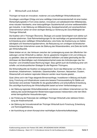 2Wirtschaft und Arbeit 
Thüringen ist heute ein innovativer, moderner und zukunftsfähiger Wirtschaftsstandort. 
Grundlagen zukünftigen Erfolgs sind eine vielfältige Unternehmenslandschaft mit einer breiten Wertschöpfungskette in Form eines starken, innovativen und selbstbestimmten Mittelstandes, eines robusten Handwerks, einer leistungsfähigen Sozialwirtschaft und einer wettbewerbsfähigen Industrie. In der Stärkung von Mitbestimmung, Sozialpartnerschaft und verantwortlichem Unternehmertum sehen wir einen wichtigen Beitrag zur Sicherung der Zukunftsfähigkeit der Thüringer Wirtschaft. 
Die Koalition will in Thüringen Ökonomie, Ökologie und soziale Gerechtigkeit noch stärker aufeinander abstimmen. Gute Rahmenbedingungen für die nachhaltige und gemeinwohlorientierte Entwicklung einer vielfältigen Wirtschaftsstruktur, eine Kultur der Anerkennung von Selbstständigkeit und Verantwortungsübernahme, die Reduzierung von unnötigem bürokratischen Aufwand bei den Unternehmen sowie die Stärkung des Wissenstransfers, sind Ziele der künftigen Wirtschaftspolitik. 
Dabei streben wir an, das Vertrauen zwischen der Landeregierung sowie den öffentlichen Verwaltungen und der Wirtschaft zu stärken. Ziel ist, gesetzliche Vorgaben in Art und Umfang so zu gestalten, dass sie unternehmerische Initiativen befördern und dabei gleichzeitig den Bedürfnissen der Beschäftigten nach Arbeitsplatzsicherheit sowie den Anforderungen des Verbraucher- und Umweltschutzes Rechnung tragen. Dazu gehört auch die Erarbeitung einer wirtschafts- und strukturpolitischen Strategie für alle Regionen Thüringens. 
Die Wirtschaftspolitik der Koalition ist dialogorientiert. Durch das Miteinander von Politik, Unternehmen, Arbeitnehmern, Verbänden, Gewerkschaften, Kammern, Netzwerken, Clustern, Wissenschaft und weiteren regionalen Akteuren werden neue Impulse gesetzt. 
Gute Löhne und in der Folge steigende Binnennachfrage, Investitionen in Bildung und Ausbildung, Forschung und Infrastrukturen sowie eine bessere Finanzausstattung für Städte und Gemeinden sind zentrale Triebkräfte für die gesellschaftliche und wirtschaftliche Entwicklung. Die zukünftige Ausrichtung der Wirtschaftspolitik basiert auf einer Vierfachstrategie aus: 
der Stärkung regionaler Wirtschaftskreisläufe und kleiner und mittlerer Unternehmen zur Gestaltung des sozial-ökologischen Modernisierungsprozesses insbesondere unter dem Blickwinkel demografischer Herausforderungen, 
der Förderung der Potenziale der vielfältigen Thüringer Wirtschaft unter stärkerer Einbindung der Kreativwirtschaft, 
der Stärkung der Innovationskraft der Thüringer Wirtschaft durch Forschung, Entwicklung und Technologieförderung, 
der Ausrichtung an einem Konzept einer nachhaltigen Außenwirtschaftsstrategie. 
Koalitionsvertrag zwischen den Parteien DIE LINKE, SPD,BÜNDNIS 90/DIE GRÜNEN 
Inhaltliche Endfassung – Stand: 20.11.14 (Korrekturen können für die Druckfassung noch erfolgen) Seite 5 
 