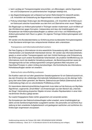 beim Landtag ein Transparenzregister einzurichten, um offenzulegen, welche Organisationen und Einzelpersonen an parlamentarischen Vorgängen beteiligt sind, 
das Abgeordnetengesetz soll umfassend auf seinen Reformbedarf hin überprüft werden, z.B. hinsichtlich der Einbeziehung der Abgeordneten in soziale Sicherungssysteme, 
Prüfung notwendiger Änderungen des Ministergesetzes, z.B. hinsichtlich der Einführung einer Karenzzeit zwischen Ausscheiden aus dem Amt und Übernahme einer neuen Tätigkeit, 
Die Regelungen zur Antikorruptionsarbeit in Thüringen werden modernisiert, auch mit Blick auf das UN-Abkommen gegen Korruption. Insbesondere sind dazu die Unabhängigkeit und Kompetenzen der Antikorruptionsbeauftragten zu stärken und in Aus- und Weiterbildung der Antikorruptionsarbeit mehr Raum zu geben. Ein eigenes Thüringer Antikorruptionsgesetz wird angestrebt. 
Wir werden eine Bundesratsinitiative zur Einführung eines bundesweiten Korruptionsregisters in den Bundesrat einbringen bzw. entsprechende Initiativen aktiv unterstützen. 
Transparenz und Informationsfreiheit sichern 
Der freie Zugang zu Informationen ist eine wesentliche Voraussetzung dafür, dass Einwohner mitentscheiden und Gesellschaft mitentwickeln können. Wir werden das Informationsfreiheitsgesetz zu einem echten Transparenzgesetz nach dem Vorbild Hamburgs unter Einbeziehung der Erfahrungen auch anderer Bundesländer fortentwickeln, die proaktive Veröffentlichung von Informationen durch die staatliche Verwaltung ausbauen, die Bereichsausnahmen sowie die Versagensgründe auf das verfassungsrechtlich zwingend gebotene Maß reduzieren und OpenData-Prinzipien in vollem Umfang berücksichtigen. Die Kontrollrechte des Informationsfreiheitsbeauftragten werden wir erweitern. 
Datenschutz zukunftsfähig ausbauen 
Die Koalition setzt sich auf allen gesetzlichen Gestaltungsebenen für ein Datenschutzrecht ein, das dem Einzelnen die vollständige informationelle Selbstbestimmung und die alleinige Verfügung über seine Daten garantiert, der Maxime „Datenschutz-per-Default (Datenschutz als Grundeinstellung) folgt und vor unkontrollierter Profilbildung schützt. 
Ein besonderes datenschutzrechtliches Augenmerk muss dabei auf die Nutzung von Big-Data- Algorithmen, sogenannte „Smart-Meter“ und Anwendungen aus dem Bereich des „Internets der Dinge“ (Verknüpfung physischer Objekte mit einer virtuellen Repräsentation in einer Internet- ähnlichen Struktur) gelegt werden. 
Nur explizit freigegebene Daten dürfen gespeichert und verwendet werden. 
Die Kompetenzen des Datenschutzbeauftragten sollen erweitert, seine Unabhängigkeit gestärkt und die Sanktionsmöglichkeiten ausgedehnt werden. Die personelle und sachliche Ausstattung ist dem erweiterten Aufgabenbereich und gestiegenen sachlichen und rechtlichen Anforderungen angemessen anzupassen. 
Koalitionsvertrag zwischen den Parteien DIE LINKE, SPD,BÜNDNIS 90/DIE GRÜNEN 
Inhaltliche Endfassung – Stand: 20.11.14 (Korrekturen können für die Druckfassung noch erfolgen) Seite 86 
 