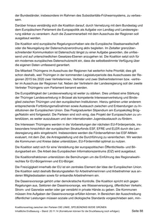 der Bundesländer, insbesondere im Rahmen des Subsidiaritäts-Frühwarnsystems, zu verbessern. 
Darüber hinaus verständig sich die Koalition darauf, durch Vernetzung mit dem Bundestag und dem Europäischem Parlament die Europapolitik als Aufgabe von Landtag und Landesregierung stärker zu verankern. Auch die Zusammenarbeit mit dem Ausschuss der Regionen soll ausgebaut werden. 
Die Koalition wird europäische Regelungsvorhaben wie die Europäische Staatsanwaltschaft oder die Neuregelung der Datenschutzverordnung aktiv begleiten. Im Zeitalter grenzüberschreitender Kommunikation ist Datenschutz längst zu einer Aufgabe geworden, die umfassend und auf unterschiedlichen Gesetzes-Ebenen anzugehen ist. Die Koalition setzt sich für ein modernes europäisches Datenschutzrecht ein, dass die selbstbestimmte Verfügung über die eigenen Daten umfassend garantiert. 
Die Mitarbeit Thüringens im Ausschuss der Regionen hat weiterhin hohe Priorität; dies gilt schon deshalb, weil Thüringen in der kommenden Legislaturperiode des Ausschusses der Regionen 2015 bis 2020 zwei Vertreterinnen, Vertreter und zwei Stellvertreterinnen bzw. -vertreter im Ausschuss der Regionen hat. Neben der Vertreterin der Landesregierung soll der zweite Vertreter Thüringens vom Parlament benannt werden. 
Die Europafähigkeit der Landesverwaltung ist weiter zu stärken. Dies umfasst eine Stärkung der Thüringer Landesvertretung in Brüssel als kompetente Interessenvertretung und Bindeglied zwischen Thüringen und den europäischen Institutionen. Hierzu gehören unter anderem entsprechende Fortbildungsmaßnahmen sowie Austausch zwischen und Entsendungen zu Institutionen der Europäischen Union. Das Postgraduierten Stipendium am Europakolleg Brügge/ Natolin wird fortgesetzt. Die Parteien sind sich einig, das Projekt der Europaschulen zu unterstützen, es weiter auszubauen und den internationalen Jugendaustausch zu fördern. 
Die Interessen Thüringens werden in die Vorbereitungen der nächsten EU-Förderperiode, insbesondere hinsichtlich der europäischen Strukturfonds ESF, EFRE und ELER durch die Landesregierung aktiv eingebracht. Insbesondere werden die Förderverfahren bei ESF-Mitteln evaluiert, mit dem Ziel, die Antragsstellung und die Durchführung zu vereinfachen. Wir werden die Kommunen und Kreise dabei unterstützen, EU-Fördermittel optimal zu nutzen. 
Die Koalition setzt sich für eine Verstärkung der europapolitischen Öffentlichkeits- und Bildungsarbeit ein. Die Arbeit des Europäischen Informationszentrums (EIZ) wird ausgebaut. 
Die Koalitionsfraktionen unterstützen die Bemühungen um die Einführung des Regionalwahlrechtes für EU-Bürgerinnen und EU-Bürger. 
Die Freizügigkeit innerhalb der EU ist ein zentrales Element der Idee der Europäischen Union. Die Koalition setzt deshalb Beratungsstellen für Arbeitnehmerinnen und Arbeitnehmer aus anderen Mitgliedsstaaten sowie für entsandte Arbeitnehmern ein. 
Die Daseinsvorsorge gehört unter demokratische Kontrolle. Die Koalition spricht sich gegen Regelungen aus, Sektoren der Daseinsvorsorge, wie Wasserversorgung, öffentlichen Verkehr, Strom- und Gasnetze weiter oder gar verstärkt in private Hände zu geben. Die Kommunen müssen ihre Aufgaben der Daseinsvorsorge erfüllen können. In Bereichen der Ausschreibung öffentlicher Leistungen müssen soziale und ökologische Standards vorgeschrieben sein, minKoalitionsvertrag 
zwischen den Parteien DIE LINKE, SPD,BÜNDNIS 90/DIE GRÜNEN 
Inhaltliche Endfassung – Stand: 20.11.14 (Korrekturen können für die Druckfassung noch erfolgen) Seite 88 
 