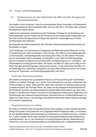 12Innen- und Rechtspolitik 
12.1Konsequenzen aus den Verbrechen des NSU und dem Versagen der Sicherheitsbehörden 
Die Koalition ist sich einig darin, dass die erschreckenden Morde, Anschläge und Raubüberfälle des neonazistischen Terrornetzwerkes NSU, das sein Wurzeln in Thüringen hatte, politische Konsequenzen haben müssen. 
Aufgrund der besonderen Verantwortung des Freistaates Thüringen für die Entstehung des Terrornetzwerkes und den Fehlern bei der Fahndung ist die Umsetzung der Folgerungen aus dem NSU-Untersuchungsausschuss Aufgabe der gesamten Landesregierung und Querschnittsaufgabe aller Behörden. 
Die Präambel des Abschlussberichtes des Thüringer Untersuchungsausschusses macht sich die Koalition zu eigen: 
„Auch künftig gilt unser gemeinsames Engagement der Bekämpfung des Rassismus und der Zurückdrängung der extremen Rechten in allen Formen. Wir hoffen auf eine baldige gerechte und konsequente, rechtsstaatsgemäße Verurteilung aller Täter und aller weiteren Personen, die auf verschiedene Weise wissentlich und willentlich zu den Taten des NSU beigetragen oder sie schuldhaft ermöglicht und sich der Beihilfe, der Begünstigung und – womöglich – der Strafvereitelung schuldig gemacht haben. Wir setzen uns dafür ein, dass auch künftig im Freistaat Thüringen alle Anstrengungen unternommen werden, um die Verbrechen des NSU und die Tatbeiträge ihrer Unterstützer aufzuklären, und dass diese Aufklärung nicht vor der Verantwortung von Sicherheits- und Strafverfolgungsbehörden halt macht.“ 
Umbau der Sicherheitsarchitektur 
Die Koalition vereinbart eine grundsätzliche Revision und Neuausrichtung der Sicherheitsarchitektur im Freistaat Thüringen, um in dieser Form Konsequenzen aus dem umfassenden Behördenversagen zu ziehen. Dabei gehören neben dem Landesamt für Verfassungsschutz das Landeskriminalamt, die Thüringer Polizei, die Justiz und die jeweiligen Aufsichtsbehörden auf den Prüfstand. Zwischen den Koalitionspartnern besteht dabei Übereinstimmung, dass insbesondere in den Bereichen Polizei und Justiz eine konsequente Umsetzung der Ergebnisse und Empfehlungen des Untersuchungsausschusses „Rechtsterrorismus und Behördenhandeln“ erfolgen soll. Diese finden in den jeweiligen thematischen Abschnitten dieses Koalitionsvertrages ihre konkrete Ausgestaltung. 
Enquetekommission im Landtag 
Wir wollen im Rahmen einer Enquete-Kommission des Landtages in einen institutionalisierten Dialog mit Experten und Expertinnen und zivilgesellschaftlichen Akteuren treten, um Konzepte für eine gesellschaftliche Auseinandersetzung mit Rassismus und Diskriminierung zu analysieren. In einem zweiten Schritt sollen Konzepte für eine gesellschaftliche Auseinandersetzung erarbeitet werden, die u.a. der schulischen und außerschulischen Bildung, Weiterbildung für Lehrerinnen und Lehrer, Erwachsenenbildung und Weiterbildung für Landesbedienstete dieKoalitionsvertrag 
zwischen den Parteien DIE LINKE, SPD,BÜNDNIS 90/DIE GRÜNEN 
Inhaltliche Endfassung – Stand: 20.11.14 (Korrekturen können für die Druckfassung noch erfolgen) Seite 90 
 