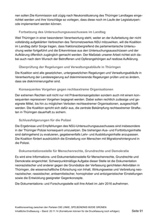 nen sollen.Die Kommission soll zügig nach Neukonstituierung des Thüringer Landtages eingerichtet werden und ihre Vorschläge so vorlegen, dass diese noch im Laufe der Legislaturperiode implementiert werden können. 
Fortsetzung des Untersuchungsausschusses im Landtag 
Weil Thüringen in einer besonderen Verantwortung steht, weiter an der Aufarbeitung der nicht vollständig aufgeklärten Verbrechen des Terrornetzwerkes NSU mitzuwirken, will die Koalition im Landtag dafür Sorge tragen, dass fraktionsübergreifend die parlamentarische Untersuchung weiter fortgeführt und die Erkenntnisse aus den Untersuchungsausschüssen und der Aufklärung öffentlich zugänglich gemacht werden. Der Maßstab unserer Arbeit richtet sich dabei auch nach dem Wunsch der Betroffenen und Opferangehörigen auf restlose Aufklärung. 
Überprüfung der Regelungen und Verwaltungsabläufe in Thüringen 
Die Koalition wird alle gesetzlichen, untergesetzlichen Regelungen und Verwaltungsabläufe in Verantwortung der Landesregierung auf diskriminierende Regelungen prüfen und so ändern, dass sie diskriminierungsfrei sind. 
Konsequentes Vorgehen gegen rechtsextreme Organisationen 
Der extremen Rechten soll nicht nur mit Präventionsangeboten sondern auch mit einem konsequenten repressiven Vorgehen begegnet werden. Dabei sollen rechtlich zulässige und geeignete Mittel, bis hin zu möglichen Verboten rechtsextremer Organisationen, ausgeschöpft werden. Die Koalition spricht sich dafür aus, die zentrale Bekämpfung rechtsextremer Straftaten in Thüringen dauerhaft zu sichern. 
Schlussfolgerungen für die Polizei 
Die Ergebnisse und Empfehlungen des NSU-Untersuchungsausschusses sind insbesondere in der Thüringer Polizei konsequent umzusetzen. Die bisherigen Aus- und Fortbildungsinhalte sind dahingehend zu evaluieren, gegebenenfalls Lehr- und Ausbildungsinhalte anzupassen. Die Koalition fördert ausdrücklich die Einstellung von Menschen mit Migrationshintergrund in die Polizei. 
Dokumentationsstelle für Menschenrechte, Grundrechte und Demokratie 
Es wird eine Informations- und Dokumentationsstelle für Menschenrechte, Grundrechte und Demokratie eingerichtet. Schwerpunktmäßige Aufgabe dieser Stelle ist die Dokumentation neonazistischer und anderer gegen die Grundsätze der Verfassung gerichteten Aktivitäten in Thüringen, die wissenschaftliche Erforschung von Inhalt, Wirkungsweise und Verbreitung neonazistischer, rassistischer, antisemitistischer, homophober und antiziganistischer Einstellungen sowie die Entwicklung geeigneter Gegenkonzepte. 
Die Dokumentations- und Forschungsstelle soll ihre Arbeit im Jahr 2016 aufnehmen. 
Koalitionsvertrag zwischen den Parteien DIE LINKE, SPD,BÜNDNIS 90/DIE GRÜNEN 
Inhaltliche Endfassung – Stand: 20.11.14 (Korrekturen können für die Druckfassung noch erfolgen) Seite 91 
 