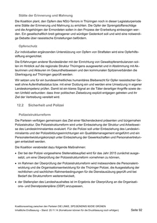 Stätte der Erinnerung und Mahnung 
Die Koalition plant, den Opfern des NSU-Terrors in Thüringen noch in dieser Legislaturperiode eine Stätte der Erinnerung und Mahnung zu errichten. Die Opfer der Sprengstoffanschläge und die Angehörigen der Ermordeten sollen in den Prozess der Erarbeitung einbezogen werden. Ein gesellschaftlich breit getragener und würdiger Gedenkort soll und wird eine notwendige Debatte über rassistische Einstellungen befördern. 
Opferschutz 
Zur individuellen ergänzenden Unterstützung von Opfern von Straftaten wird eine Opferhilfestiftung eingerichtet. 
Die Erfahrungen anderer Bundesländer mit der Einrichtung von Gewaltopferambulanzen sollen im Hinblick auf die regionale Struktur Thüringens ausgewertet und in Abstimmung mit Akteurinnen und Akteuren im Gesundheitswesen und den kommunalen Spitzenverbänden die Übertragung auf Thüringen geprüft werden. 
Wir setzen uns für ein bundeseinheitliches humanitäres Bleiberecht für Opfer rassistischer Gewalt ohne Aufenthaltsstatus bzw. mit einer Duldung ein und werden eine Umsetzung in eigener Landeskompetenz prüfen. Damit ist ein klares Signal an die Täter derartiger Angriffe sowie deren Umfeld verbunden: dass ihrer politischen Zielsetzung explizit entgegen getreten und ihr Ziel der Vertreibung vereitelt wird. 
12.2Sicherheit und Polizei 
Polizeistrukturreform 
Die Parteien verfolgen gemeinsam das Ziel einer flächendeckend präsenten und bürgernahen Polizeistruktur. Die Polizeistrukturreform wird unter Einbeziehung der Struktur und Arbeitsweise des Landeskriminalamtes evaluiert. Für die Polizei soll unter Einbeziehung des Landeskriminalamts und der Polizeibildungseinrichtungen ein Qualitätsmanagement eingeführt und ein Personalentwicklungskonzept unter Einbeziehung der Gewerkschaften und Personalvertretungen entwickelt werden. 
Die Koalition verabredet dazu folgende Maßnahmen: 
Der bei der Polizei vorgesehene Stellenabbaupfad wird für das Jahr 2015 zunächst ausgesetzt, um eine Überprüfung der Polizeistrukturreform vornehmen zu können, 
im Rahmen der Überprüfung der Polizeistrukturreform wird insbesondere die Personalentwicklung und die Organisationsentwicklung für die Thüringer Polizei, die Ausgestaltung der rechtlichen und sachlichen Rahmenbedingungen für die Dienstausübung geprüft und bei Bedarf die Strukturreform weiterentwickelt, 
der Stellenplan des Landeshaushaltes ist im Ergebnis der Überprüfung an die Organisations- und Dienstpostenpläne (ODP) anzupassen, 
Koalitionsvertrag zwischen den Parteien DIE LINKE, SPD,BÜNDNIS 90/DIE GRÜNEN 
Inhaltliche Endfassung – Stand: 20.11.14 (Korrekturen können für die Druckfassung noch erfolgen) Seite 92 
 