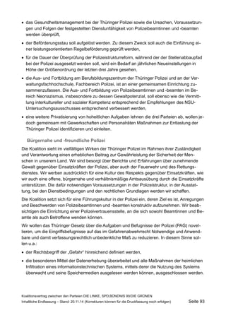 das Gesundheitsmanagement bei der Thüringer Polizei sowie die Ursachen, Voraussetzungen und Folgen der festgestellten Dienstunfähigkeit von Polizeibeamtinnen und -beamten werden überprüft, 
der Beförderungsstau soll aufgelöst werden. Zu diesem Zweck soll auch die Einführung einer leistungsorientierten Regelbeförderung geprüft werden, 
für die Dauer der Überprüfung der Polizeistrukturreform, während der der Stellenabbaupfad bei der Polizei ausgesetzt werden soll, wird ein Bedarf an jährlichen Neueinstellungen in Höhe der Größenordnung der letzten drei Jahre gesehen, 
die Aus- und Fortbildung am Berufsbildungszentrum der Thüringer Polizei und an der Verwaltungsfachhochschule, Fachbereich Polizei, ist an einer gemeinsamen Einrichtung zusammenzufassen. Die Aus- und Fortbildung von Polizeibeamtinnen und -beamten im Bereich Neonazismus, insbesondere zu dessen Gewaltpotenzial, soll ebenso wie die Vermittlung interkultureller und sozialer Kompetenz entsprechend der Empfehlungen des NSU- Untersuchungsausschusses entsprechend verbessert werden, 
eine weitere Privatisierung von hoheitlichen Aufgaben lehnen die drei Parteien ab, wollen jedoch gemeinsam mit Gewerkschaften und Personalräten Maßnahmen zur Entlastung der Thüringer Polizei identifizieren und einleiten. 
Bürgernahe und -freundliche Polizei 
Die Koalition sieht im vielfältigen Wirken der Thüringer Polizei im Rahmen ihrer Zuständigkeit und Verantwortung einen erheblichen Beitrag zur Gewährleistung der Sicherheit der Menschen in unserem Land. Wir sind besorgt über Berichte und Erfahrungen über zunehmende Gewalt gegenüber Einsatzkräften der Polizei, aber auch der Feuerwehr und des Rettungsdienstes. Wir werben ausdrücklich für eine Kultur des Respekts gegenüber Einsatzkräften, wie wir auch eine offene, bürgernahe und verhältnismäßige Amtsausübung durch die Einsatzkräfte unterstützen. Die dafür notwendigen Voraussetzungen in der Polizeistruktur, in der Ausstattung, bei den Dienstbedingungen und den rechtlichen Grundlagen werden wir schaffen. 
Die Koalition setzt sich für eine Führungskultur in der Polizei ein, deren Ziel es ist, Anregungen und Beschwerden von Polizeibeamtinnen und -beamten konstruktiv aufzunehmen. Wir beabsichtigen die Einrichtung einer Polizeivertrauensstelle, an die sich sowohl Beamtinnen und Beamte als auch Betroffene wenden können. 
Wir wollen das Thüringer Gesetz über die Aufgaben und Befugnisse der Polizei (PAG) novellieren, um die Eingriffsbefugnisse auf das im Gefahrenabwehrrecht Notwendige und Anwendbare und damit verfassungsrechtlich unbedenkliche Maß zu reduzieren. In diesem Sinne sollen u.a.: 
der Rechtsbegriff der „Gefahr“ hinreichend definiert werden, 
die besonderen Mittel der Datenerhebung überarbeitet und alle Maßnahmen der heimlichen Infiltration eines informationstechnischen Systems, mittels derer die Nutzung des Systems überwacht und seine Speichermedien ausgelesen werden können, ausgeschlossen werden. 
Koalitionsvertrag zwischen den Parteien DIE LINKE, SPD,BÜNDNIS 90/DIE GRÜNEN 
Inhaltliche Endfassung – Stand: 20.11.14 (Korrekturen können für die Druckfassung noch erfolgen) Seite 93 
 
