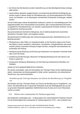 der Schutz des Kernbereichs privater Lebensführung und des Berufsgeheimnisses sichergestellt werden, 
racial profiling“ gesetzlich ausgeschlossen und entsprechende befördernde Befugnisse gestrichen sowie zu diesem Zweck ein Sensibilisierungs- und Schulungsprogramm für Polizistinnen und Polizisten, um an Stereotypen orientierender Polizeipraxis vorzubeugen, etabliert werden. 
Auf den Erfahrungen anderer Bundesländer aufbauend, werden wir unter Beteiligung der Polizeigewerkschaften eine individualisierte anonymisierte, aber re-personalisierbare Kennzeichnungspflicht für Polizeibeamtinnen und -beamte in geschlossenen Einheiten einführen und deren gesetzliche Verankerung prüfen. 
Die parlamentarische Kontrolle für Befugnisse, die im Gefahrenabwehrrecht nachrichtendienstlichen Charakter haben, soll ausgebaut werden. 
Die gemeinsamen Empfehlungen des Untersuchungsausschusses „Rechtsterrorismus und Behördenhandeln": 
Pflichtprüfung in allen Fällen von Gewaltkriminalität, ob die Tatmotive aufgrund der Person des Opfers in einem rassistisch, antisemitisch, homophoben, antiziganistischen oder einem anderen politisch motivierten Hintergrund liegen könnten; zwingende nachvollziehbare Dokumentation der Prüfung, 
Verbesserung der Erfassung und Einordnung rechtsextrem und rassistisch motivierter Straftaten durch die Polizei, 
Verstärkung der Bemühungen, Menschen mit Migrationshintergrund für den Dienst in der Polizei zu gewinnen, 
konsequente Verfolgung, Bekämpfung und Verhinderung rechtsextremer Aktivitäten und Straftaten 
werden wir durch geeignete Maßnahmen realisieren. 
Wir werden sicherstellen, dass die Dienststellen der Thüringer Polizei mit den Opferberatungsstellen, insbesondere der Beratungsstelle für Opfer rechter, rassistischer und antisemitischer Gewalt ezra, eng zusammenarbeiten. 
Novellierung des Thüringer Gesetzes zum Schutz der Bevölkerung vor Tiergefahren 
Die Koalition wird das „Thüringer Gesetz zum Schutz der Bevölkerung vor Tiergefahren“. evaluieren. Die Abschaffung der so genannten Rasseliste sowie die Widerlegbarkeit der aus der so genannten Rasseliste abgeleiteten Gefährlichkeit eines Hundes durch einen Wesenstest werden wir prüfen. 
12.3Reform des Landesamtes für Verfassungsschutz 
Die Koalitionäre verständigen sich – im Bewusstsein der unterschiedlichen Positionen hinsichtlich der Notwendigkeit des Landesamtes für Verfassungsschutz (TLfV) – das Landesamt weiKoalitionsvertrag 
zwischen den Parteien DIE LINKE, SPD,BÜNDNIS 90/DIE GRÜNEN 
Inhaltliche Endfassung – Stand: 20.11.14 (Korrekturen können für die Druckfassung noch erfolgen) Seite 94 
 