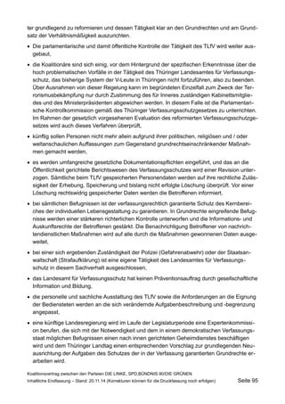 ter grundlegend zu reformieren und dessen Tätigkeit klar an den Grundrechten und am Grundsatz der Verhältnismäßigkeit auszurichten. 
Die parlamentarische und damit öffentliche Kontrolle der Tätigkeit des TLfV wird weiter ausgebaut, 
die Koalitionäre sind sich einig, vor dem Hintergrund der spezifischen Erkenntnisse über die hoch problematischen Vorfälle in der Tätigkeit des Thüringer Landesamtes für Verfassungsschutz, das bisherige System der V-Leute in Thüringen nicht fortzuführen, also zu beenden. Über Ausnahmen von dieser Regelung kann im begründeten Einzelfall zum Zweck der Terrorismusbekämpfung nur durch Zustimmung des für Inneres zuständigen Kabinettsmitgliedes und des Ministerpräsidenten abgewichen werden. In diesem Falle ist die Parlamentarische Kontrollkommission gemäß des Thüringer Verfassungsschutzgesetzes zu unterrichten. Im Rahmen der gesetzlich vorgesehenen Evaluation des reformierten Verfassungsschutzgesetzes wird auch dieses Verfahren überprüft, 
künftig sollen Personen nicht mehr allein aufgrund ihrer politischen, religiösen und / oder weltanschaulichen Auffassungen zum Gegenstand grundrechtseinschränkender Maßnahmen gemacht werden, 
es werden umfangreiche gesetzliche Dokumentationspflichten eingeführt, und das an die Öffentlichkeit gerichtete Berichtswesen des Verfassungsschutzes wird einer Revision unterzogen. Sämtliche beim TLfV gespeicherten Personendaten werden auf ihre rechtliche Zulässigkeit der Erhebung, Speicherung und bislang nicht erfolgte Löschung überprüft. Vor einer Löschung rechtswidrig gespeicherter Daten werden die Betroffenen informiert, 
bei sämtlichen Befugnissen ist der verfassungsrechtlich garantierte Schutz des Kernbereiches der individuellen Lebensgestaltung zu garantieren. In Grundrechte eingreifende Befugnisse werden einer stärkeren richterlichen Kontrolle unterworfen und die Informations- und Auskunftsrechte der Betroffenen gestärkt. Die Benachrichtigung Betroffener von nachrichtendienstlichen Maßnahmen wird auf alle durch die Maßnahmen gewonnenen Daten ausgeweitet, 
bei einer sich ergebenden Zuständigkeit der Polizei (Gefahrenabwehr) oder der Staatsanwaltschaft (Strafaufklärung) ist eine eigene Tätigkeit des Landesamtes für Verfassungsschutz in diesem Sachverhalt ausgeschlossen, 
das Landesamt für Verfassungsschutz hat keinen Präventionsauftrag durch gesellschaftliche Information und Bildung, 
die personelle und sachliche Ausstattung des TLfV sowie die Anforderungen an die Eignung der Bediensteten werden an die sich verändernde Aufgabenbeschreibung und -begrenzung angepasst, 
eine künftige Landesregierung wird im Laufe der Legislaturperiode eine Expertenkommission berufen, die sich mit der Notwendigkeit und dem in einem demokratischen Verfassungsstaat möglichen Befugnissen einen nach innen gerichteten Geheimdienstes beschäftigen wird und dem Thüringer Landtag einen entsprechenden Vorschlag zur grundlegenden Neuausrichtung der Aufgaben des Schutzes der in der Verfassung garantierten Grundrechte erarbeiten wird. 
Koalitionsvertrag zwischen den Parteien DIE LINKE, SPD,BÜNDNIS 90/DIE GRÜNEN 
Inhaltliche Endfassung – Stand: 20.11.14 (Korrekturen können für die Druckfassung noch erfolgen) Seite 95 
 
