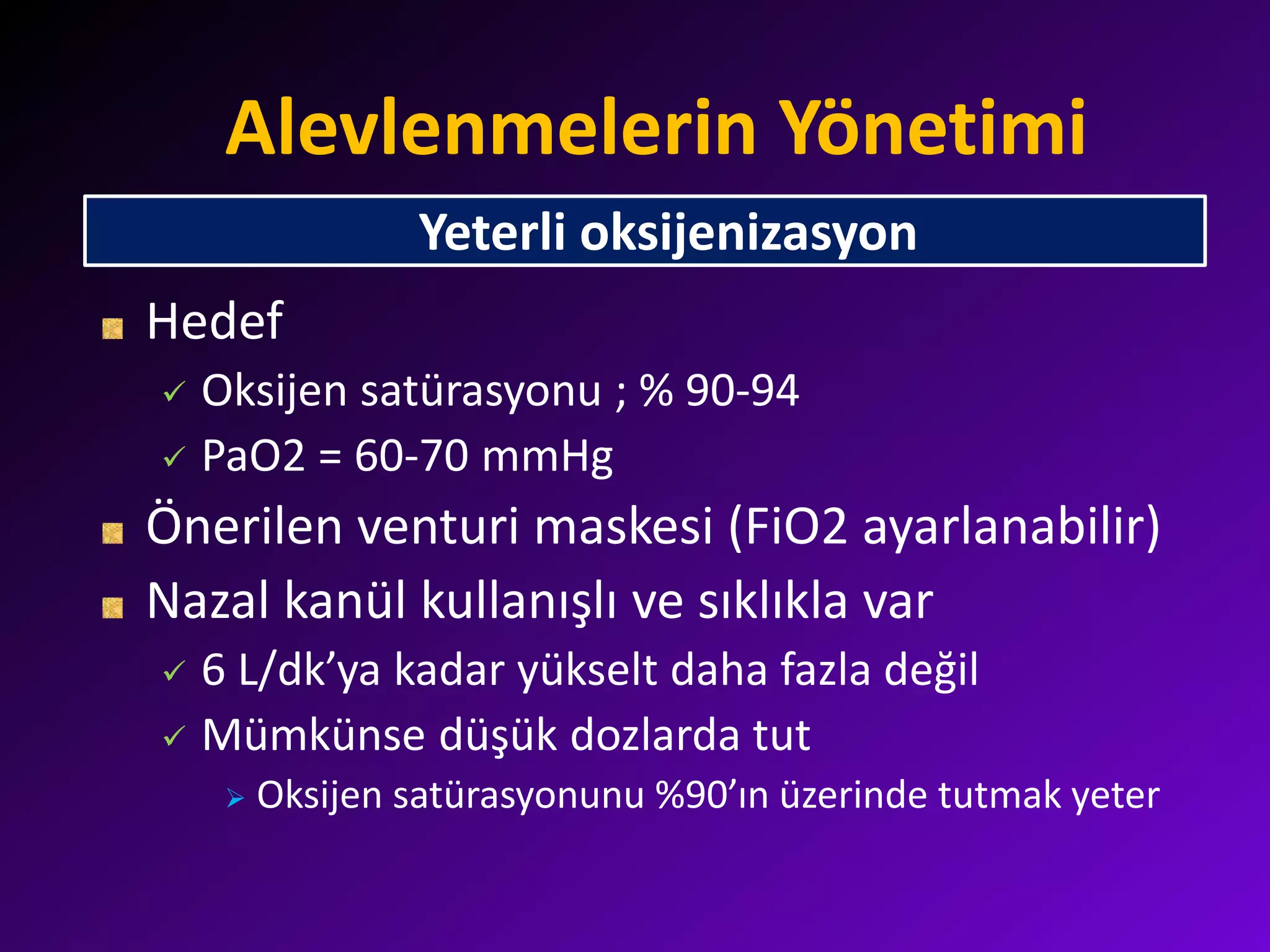 Alevlenmelerin Yönetimi
Hedef
 Oksijen satürasyonu ; % 90-94
 PaO2 = 60-70 mmHg
Önerilen venturi maskesi (FiO2 ayarlanabilir)
Nazal kanül kullanışlı ve sıklıkla var
 6 L/dk’ya kadar yükselt daha fazla değil
 Mümkünse düşük dozlarda tut
 Oksijen satürasyonunu %90’ın üzerinde tutmak yeter
Yeterli oksijenizasyon
 