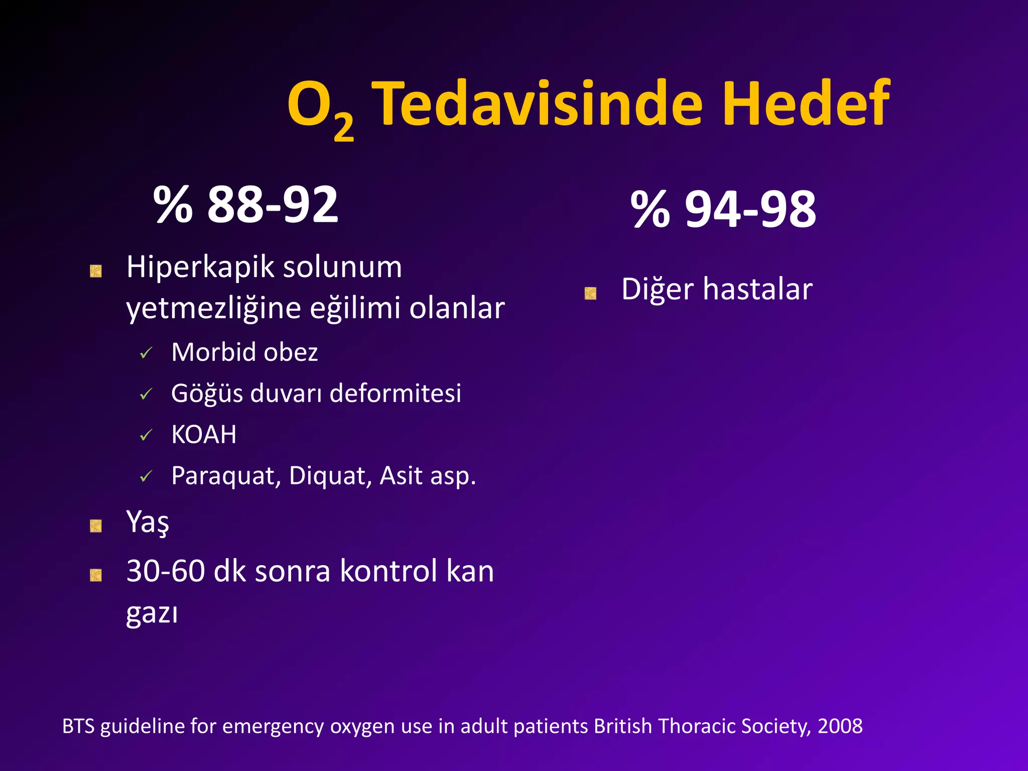 O2 Tedavisinde Hedef
% 88-92
Hiperkapik solunum
yetmezliğine eğilimi olanlar
 Morbid obez
 Göğüs duvarı deformitesi
 KOAH
 Paraquat, Diquat, Asit asp.
Yaş
30-60 dk sonra kontrol kan
gazı
% 94-98
Diğer hastalar
BTS guideline for emergency oxygen use in adult patients British Thoracic Society, 2008
 