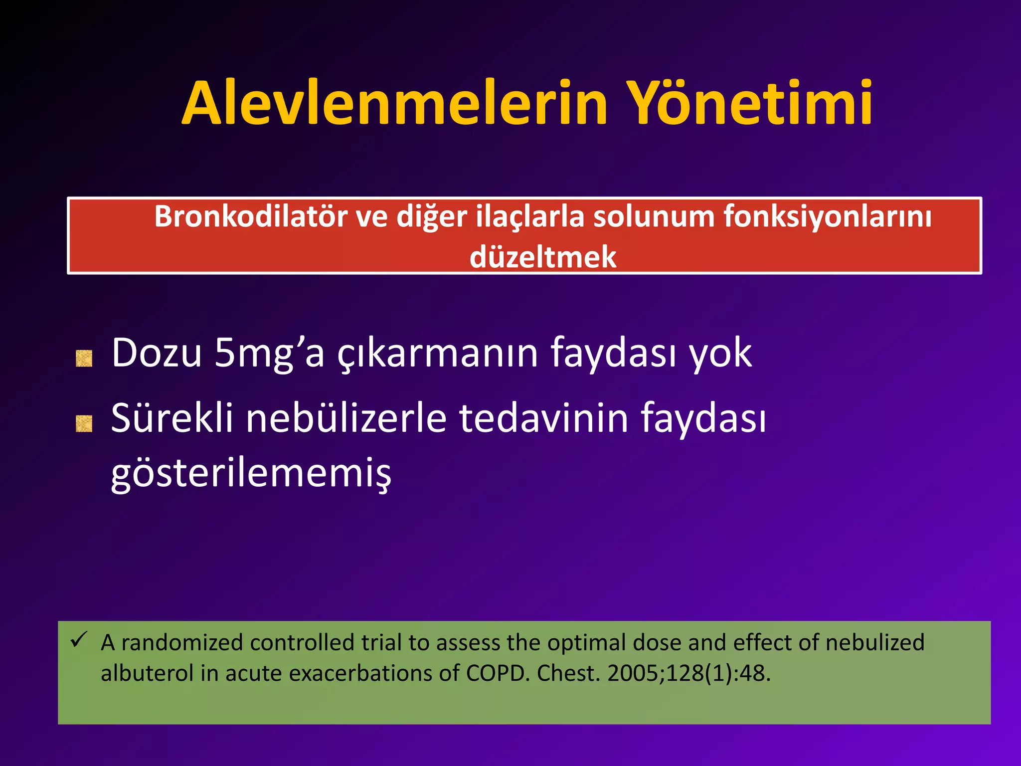 Alevlenmelerin Yönetimi
Dozu 5mg’a çıkarmanın faydası yok
Sürekli nebülizerle tedavinin faydası
gösterilememiş
Bronkodilatör ve diğer ilaçlarla solunum fonksiyonlarını
düzeltmek
 A randomized controlled trial to assess the optimal dose and effect of nebulized
albuterol in acute exacerbations of COPD. Chest. 2005;128(1):48.
 