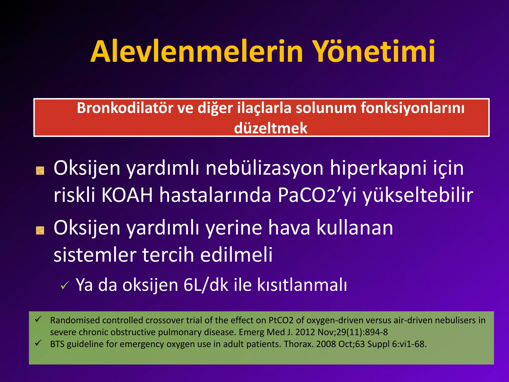 Alevlenmelerin Yönetimi
Oksijen yardımlı nebülizasyon hiperkapni için
riskli KOAH hastalarında PaCO2’yi yükseltebilir
Oksijen yardımlı yerine hava kullanan
sistemler tercih edilmeli
 Ya da oksijen 6L/dk ile kısıtlanmalı
Bronkodilatör ve diğer ilaçlarla solunum fonksiyonlarını
düzeltmek
 Randomised controlled crossover trial of the effect on PtCO2 of oxygen-driven versus air-driven nebulisers in
severe chronic obstructive pulmonary disease. Emerg Med J. 2012 Nov;29(11):894-8
 BTS guideline for emergency oxygen use in adult patients. Thorax. 2008 Oct;63 Suppl 6:vi1-68.
 