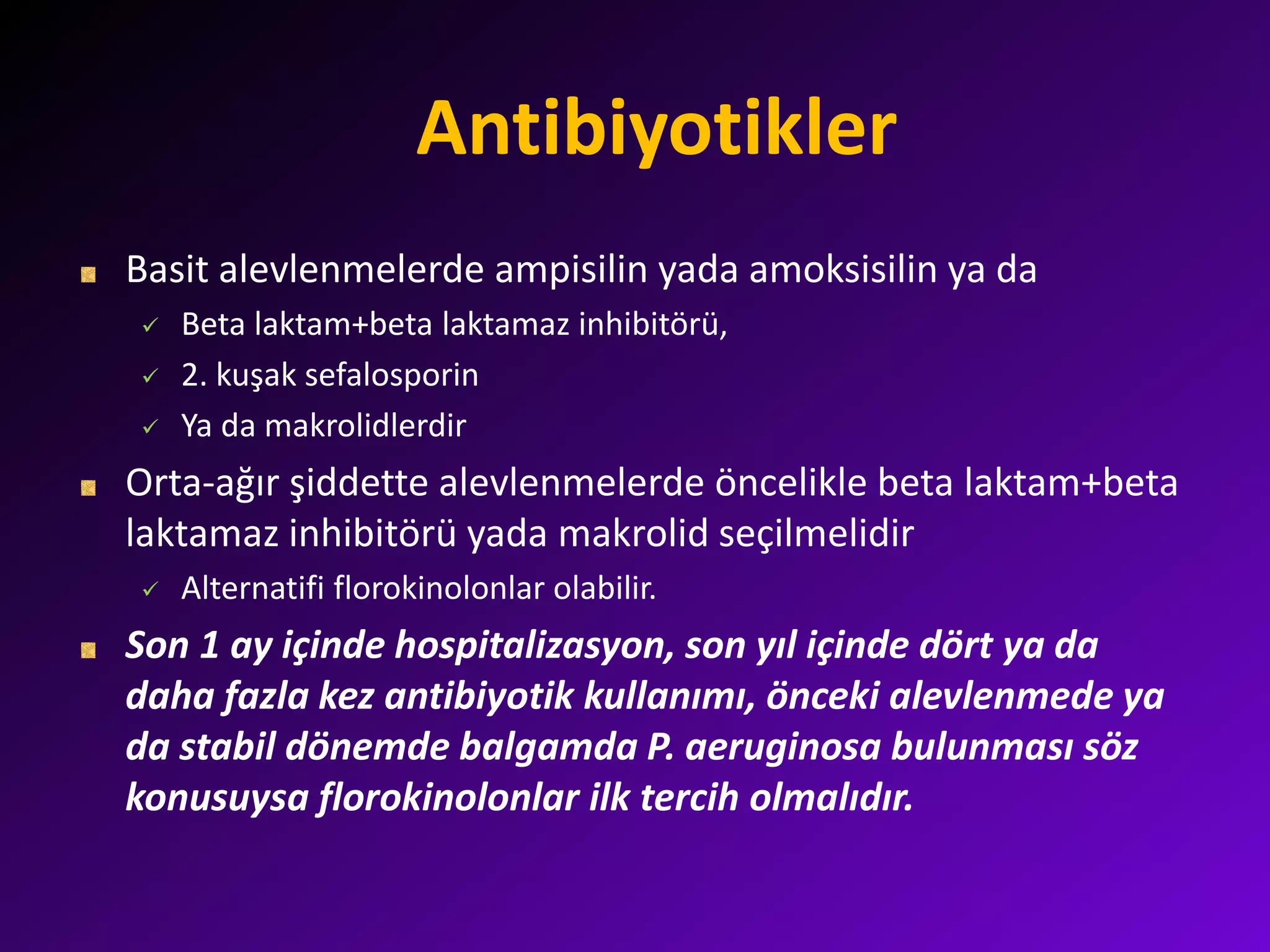 Antibiyotikler
Basit alevlenmelerde ampisilin yada amoksisilin ya da
 Beta laktam+beta laktamaz inhibitörü,
 2. kuşak sefalosporin
 Ya da makrolidlerdir
Orta-ağır şiddette alevlenmelerde öncelikle beta laktam+beta
laktamaz inhibitörü yada makrolid seçilmelidir
 Alternatifi florokinolonlar olabilir.
Son 1 ay içinde hospitalizasyon, son yıl içinde dört ya da
daha fazla kez antibiyotik kullanımı, önceki alevlenmede ya
da stabil dönemde balgamda P. aeruginosa bulunması söz
konusuysa florokinolonlar ilk tercih olmalıdır.
 
