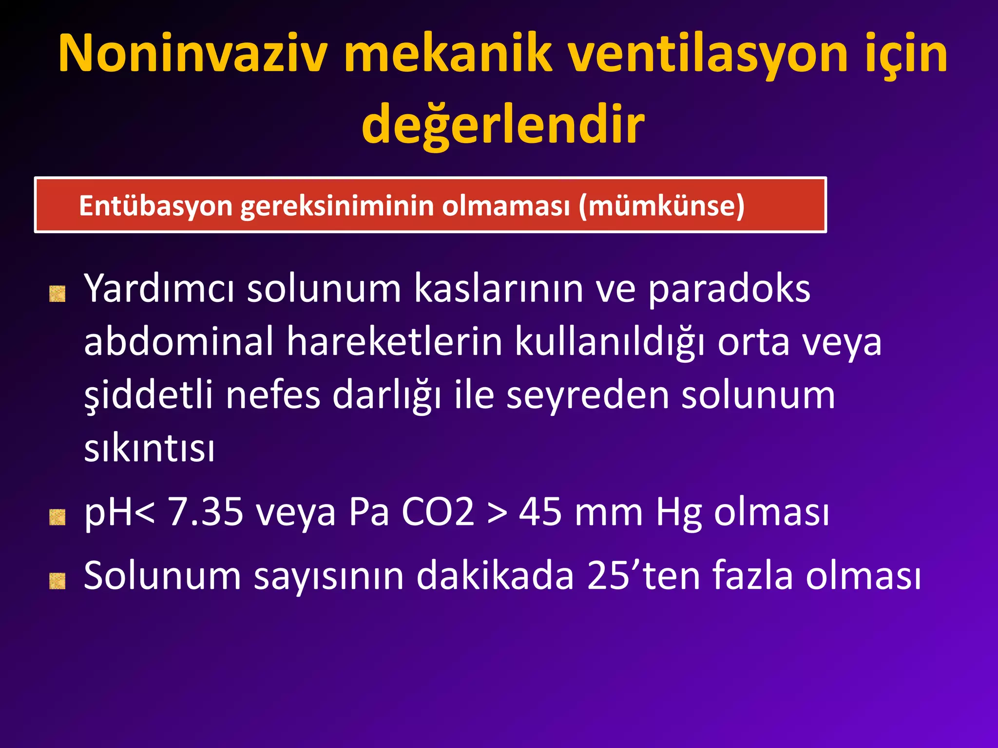 Noninvaziv mekanik ventilasyon için
değerlendir
Yardımcı solunum kaslarının ve paradoks
abdominal hareketlerin kullanıldığı orta veya
şiddetli nefes darlığı ile seyreden solunum
sıkıntısı
pH< 7.35 veya Pa CO2 > 45 mm Hg olması
Solunum sayısının dakikada 25’ten fazla olması
Entübasyon gereksiniminin olmaması (mümkünse)
 