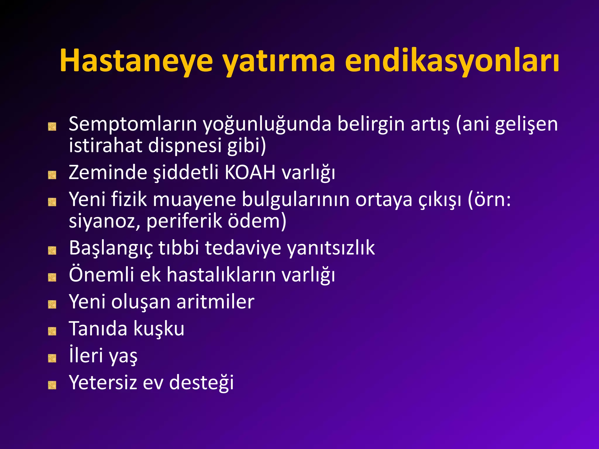 Hastaneye yatırma endikasyonları
Semptomların yoğunluğunda belirgin artış (ani gelişen
istirahat dispnesi gibi)
Zeminde şiddetli KOAH varlığı
Yeni fizik muayene bulgularının ortaya çıkışı (örn:
siyanoz, periferik ödem)
Başlangıç tıbbi tedaviye yanıtsızlık
Önemli ek hastalıkların varlığı
Yeni oluşan aritmiler
Tanıda kuşku
İleri yaş
Yetersiz ev desteği
 