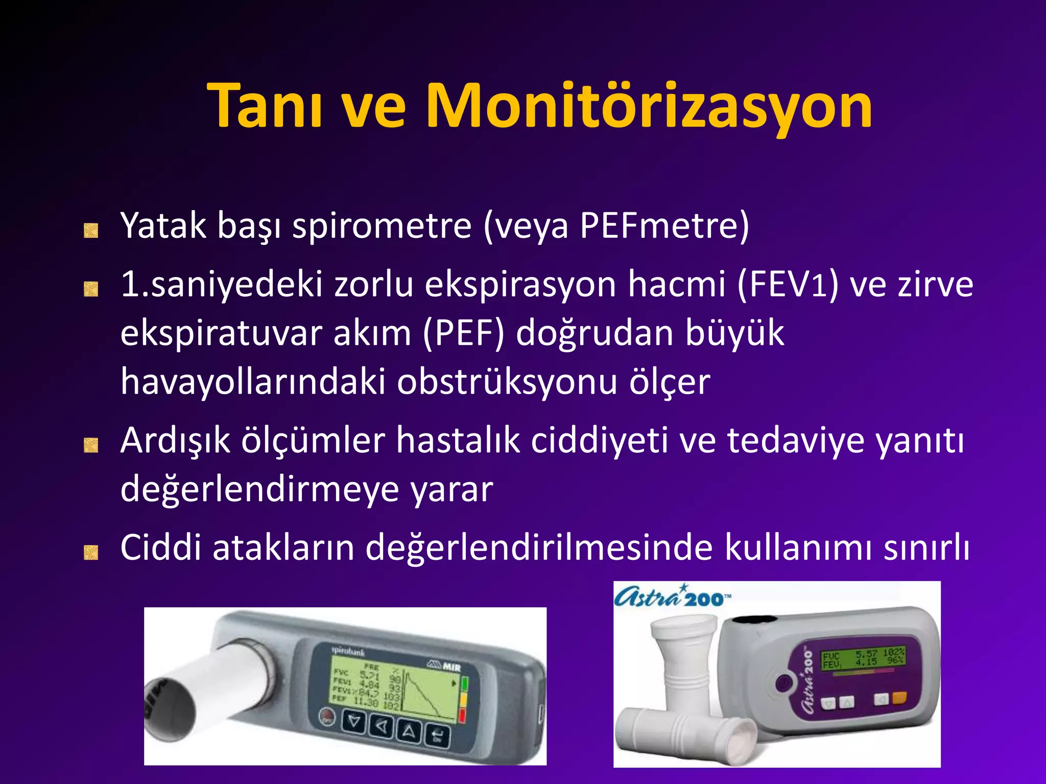 Tanı ve Monitörizasyon
Yatak başı spirometre (veya PEFmetre)
1.saniyedeki zorlu ekspirasyon hacmi (FEV1) ve zirve
ekspiratuvar akım (PEF) doğrudan büyük
havayollarındaki obstrüksyonu ölçer
Ardışık ölçümler hastalık ciddiyeti ve tedaviye yanıtı
değerlendirmeye yarar
Ciddi atakların değerlendirilmesinde kullanımı sınırlı
 