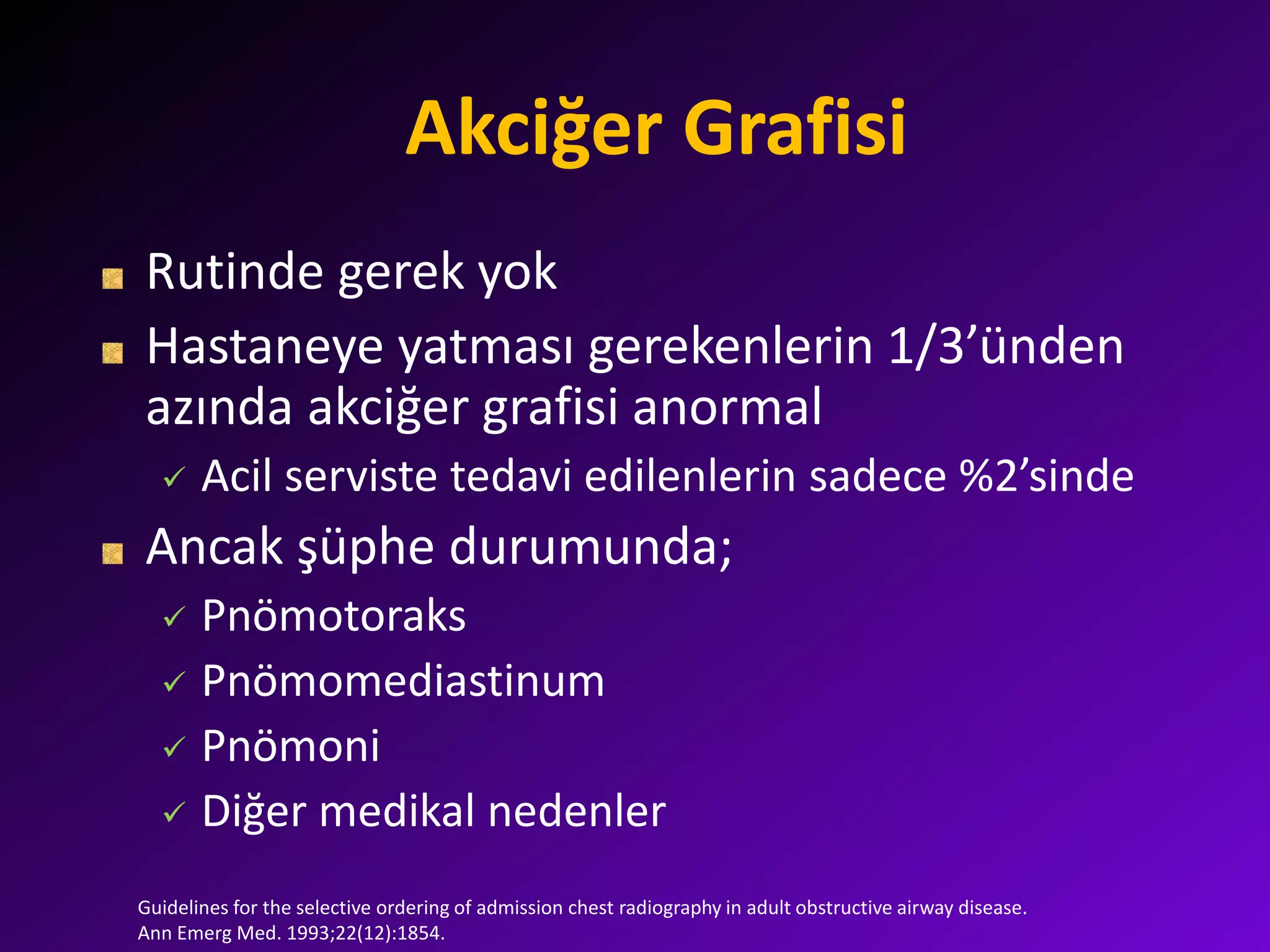 Akciğer Grafisi
Rutinde gerek yok
Hastaneye yatması gerekenlerin 1/3’ünden
azında akciğer grafisi anormal
 Acil serviste tedavi edilenlerin sadece %2’sinde
Ancak şüphe durumunda;
 Pnömotoraks
 Pnömomediastinum
 Pnömoni
 Diğer medikal nedenler
Guidelines for the selective ordering of admission chest radiography in adult obstructive airway disease.
Ann Emerg Med. 1993;22(12):1854.
 