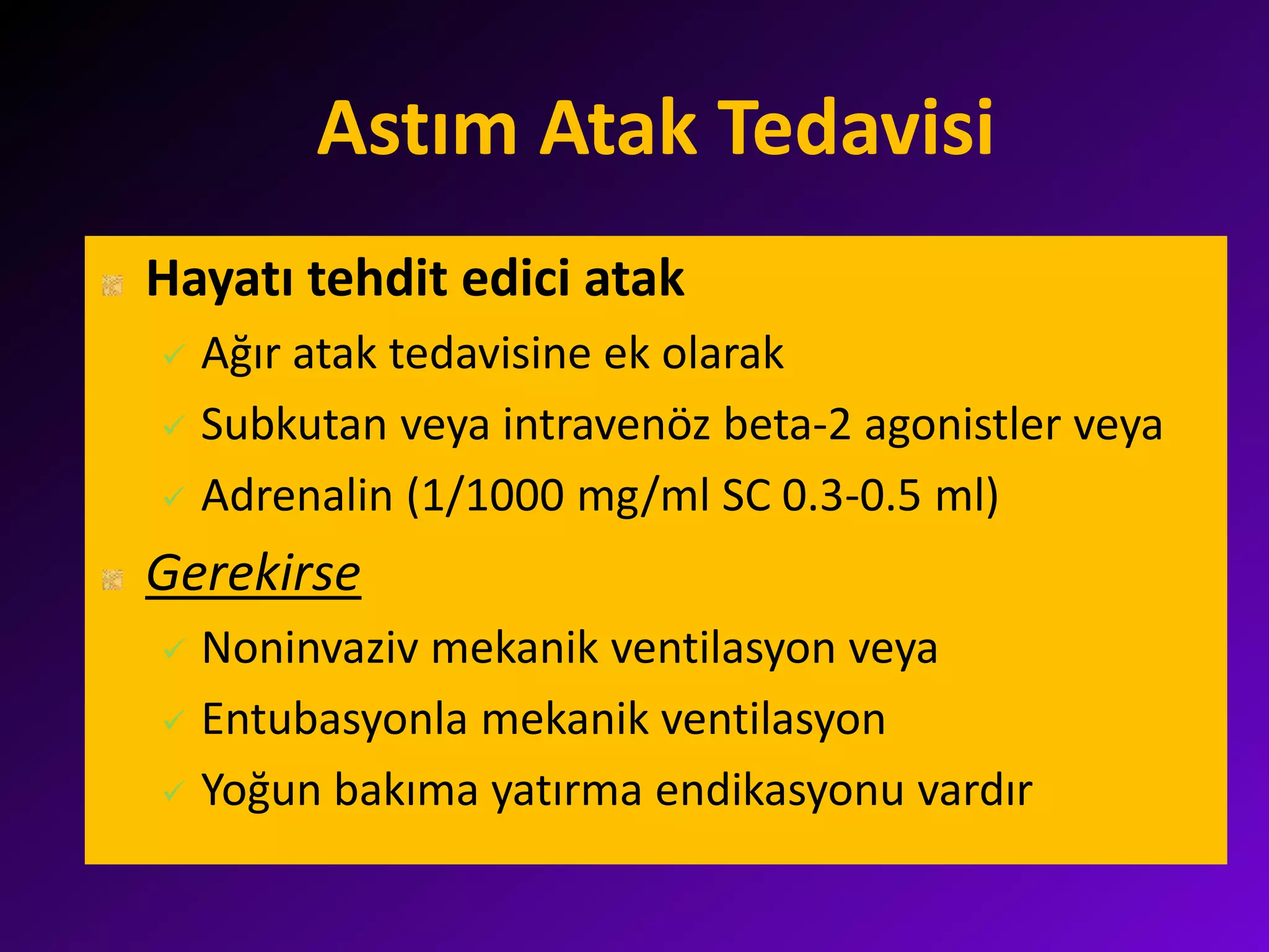 Astım Atak Tedavisi
Hayatı tehdit edici atak
 Ağır atak tedavisine ek olarak
 Subkutan veya intravenöz beta-2 agonistler veya
 Adrenalin (1/1000 mg/ml SC 0.3-0.5 ml)
Gerekirse
 Noninvaziv mekanik ventilasyon veya
 Entubasyonla mekanik ventilasyon
 Yoğun bakıma yatırma endikasyonu vardır
 