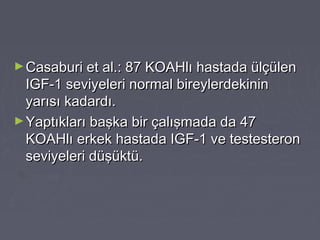 ►Casaburi et al.: 87 KOAHlı hastada ülçülenCasaburi et al.: 87 KOAHlı hastada ülçülen
IGF-1 seviyeleri normal bireylerdekininIGF-1 seviyeleri normal bireylerdekinin
yarısı kadardı.yarısı kadardı.
►Yaptıkları başka bir çalışmada da 47Yaptıkları başka bir çalışmada da 47
KOAHlı erkek hastada IGF-1 ve testesteronKOAHlı erkek hastada IGF-1 ve testesteron
seviyeleri düşüktü.seviyeleri düşüktü.
 
