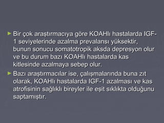 ► Bir çok araştırmacıya göre KOAHlı hastalarda IGF-Bir çok araştırmacıya göre KOAHlı hastalarda IGF-
1 seviyelerinde azalma prevalansı yüksektir,1 seviyelerinde azalma prevalansı yüksektir,
bunun sonucu somatotropik aksda depresyon olurbunun sonucu somatotropik aksda depresyon olur
ve bu durum bazı KOAHlı hastalarda kasve bu durum bazı KOAHlı hastalarda kas
kitlesinde azalmaya sebep olur.kitlesinde azalmaya sebep olur.
► Bazı araştırmacılar ise, çalışmalarında buna zıtBazı araştırmacılar ise, çalışmalarında buna zıt
olarak, KOAHlı hastalarda IGF-1 azalması ve kasolarak, KOAHlı hastalarda IGF-1 azalması ve kas
atrofisinin sağlıklı bireyler ile eşit sıklıkta olduğunuatrofisinin sağlıklı bireyler ile eşit sıklıkta olduğunu
saptamıştır.saptamıştır.
 